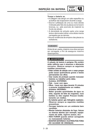 INSP
         INSPEÇÃO DA BATERIA                AJUS
                 *************************************
                 Troque a bateria se:
                 • A voltagem não atingir um valor específico ou
                   as bolhas não evaporarem durante a carga.
                 • Ocorrer sulfatação de uma ou mais células
                   (indicada pelo fato de as placas se tornarem
                   brancas, ou pelo acúmulo de material no
                   fundo da célula).
                 • A densidade da solução após uma carga
                   lenta e demorada indicar uma célula menos
                   carregada que as demais.
                 • Houver evidências de empeno das placas ou
                   isoladores.
                 *************************************

                     CUIDADO:
                 Antes de ser usada, a bateria nova deve sempre
                 ser carregada, a fim de assegurar máximo
                 desempenho.


                     V ADVERTÊNCIA
                 A solução de bateria é perigosa. Ela contém
                 ácido sulfúrico que é venenoso e altamente
                 corrosivo. Observe sempre as seguintes
                 medidas preventivas:
                 • Evitar contato da solução com o corpo porque
                   pode causar queimaduras graves e lesões
                   permanentes nos olhos.
                 • Usar óculos de proteção quando manusear
                   baterias ou trabalhar perto delas.
                 • Antídoto (EXTERNO):
                 • Pele - Lavar com água.
                 • Olhos - Lavar com água durante 15 minutos
                   e procurar imediatamente um médico.
    GO           • Antídoto (INTERNO):
  RI O           • Beber grandes quantidades de água ou
PE CID
  Á                leite, seguido de leite de magnésia, ovos
                   batidos ou óleo vegetal. Procurar imedia-
                   tamente um médico.
                 • As baterias geram gás hidrogênio explosivo.
                   Observar sempre as seguintes medidas
                   preventivas:
                 • Carregar baterias em um ambiente bem
                   ventilado.
                 • Manter baterias afastadas de fogo, faíscas
                   ou chamas abertas (por exemplo, equipa-
                   mento de solda, cigarros acesos, etc.)
                 • NÃO FUMAR quando estiver carregando
                   ou manuseando baterias.
                 • MANTER BATERIAS E ELETRÓLITOS FORA
                   DO ALCANCE DE CRIANÇAS.


            3 - 28
 
