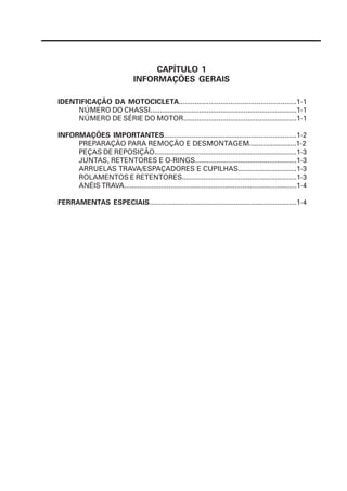 CAPÍTULO 1
                                INFORMAÇÕES GERAIS

IDENTIFICAÇÃO DA MOTOCICLETA...........................................................1-1
     NÚMERO DO CHASSI...........................................................................1-1
     NÚMERO DE SÉRIE DO MOTOR..........................................................1-1

INFORMAÇÕES IMPORTANTES...................................................................1-2
     PREPARAÇÃO PARA REMOÇÃO E DESMONTAGEM........................1-2
     PEÇAS DE REPOSIÇÃO.........................................................................1-3
     JUNTAS, RETENTORES E O-RINGS....................................................1-3
     ARRUELAS TRAVA/ESPAÇADORES E CUPILHAS..............................1-3
     ROLAMENTOS E RETENTORES...........................................................1-3
     ANÉIS TRAVA.........................................................................................1-4

FERRAMENTAS ESPECIAIS...........................................................................1-4
 