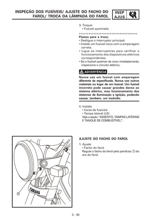 INSPEÇÃO DOS FUSÍVEIS/ AJUSTE DO FACHO DO              INSP
       FAROL/ TROCA DA LÂMPADA DO FAROL                AJUS

                             3. Troque:
                                • Fusível queimado
                             ************************************
                             Passos para a troca:
                             • Desligue o interruptor principal.
                             • Instale um fusível novo com a amperagem
                                correta.
                             • Ligue os interruptores para verificar o
                                funcionamento dos dispositivos elétricos
                                correspondentes.
                             • Se o fusível queimar de novo imediatamente,
                                inspecione o circuito elétrico.

                                 V ADVERTÊNCIA
                             Nunca use um fusível com amperagem
                             diferente da especificada. Nunca use outros
                             materiais no lugar de um fusível. Um fusível
                             incorreto pode causar grandes danos ao
                             sistema elétrico, mau funcionamento dos
                             sistemas de iluminação e ignição, podendo
                             causar, também, um incêndio.

                             4. Instale:
                                • Caixa de fusíveis
                                • Tampa lateral (LD)
                                Veja a seção “ASSENTO, TAMPAS LATERAIS
                                E TANQUE DE COMBUSTÍVEL”.




                             AJUSTE DO FACHO DO FAROL
                             1. Ajuste
                                • Facho do farol
                                Regule o facho do farol pelo parafuso 1 do
                                aro do farol.




1




                        3 - 30
 