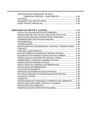 INSPEÇÃO DAS PASSAGENS DE ÓLEO
              (TAMPA DA CARCAÇA - LADO DIREITO)................................4-32
         CARCAÇA...............................................................................................4-32
         ROLAMENTOS E RETENTORES.........................................................4-32
         ANÉIS TRAVA E ARRUELAS...............................................................4-32


MONTAGEM DO MOTOR E AJUSTES......................................................4-33
    VÁLVULAS, BALANCINS E EIXO COMANDO....................................4-33
    INSTALAÇÃO DE VÁLVULAS E MOLAS DE VÁLVULAS...................4-34
    INSTALAÇÃO DOS BALANCINS E EIXO COMANDO........................4-35
    VIRABREQUIM E EIXO DO BALANCEIRO..........................................4-37
    TRANSMISSÃO.....................................................................................4-39
    TRAMBULADOR...................................................................................4-40
    INSTALAÇÃO DA TRANSMISSÃO, GARFOS E TRAMBULADOR....4-41
    CARCAÇA...............................................................................................4-42
    CARCAÇA (LADO DIREITO).................................................................4-43
    EIXO DE CÂMBIO E SISTEMA DE PARTIDA A PEDAL.......................4-44
    SEGMENTO DO TRAMBULADOR E EIXO DE CÂMBIO....................4-45
    INSTALAÇÃO DO SISTEMA DE PARTIDA A PEDAL..........................4-45
    EMBREAGEM, CAMPANA E BOMBA DE ÓLEO................................4-47
    INSTALAÇÃO DA BOMBA DE ÓLEO..................................................4-48
    INSTALAÇÃO DA CAMPANA DE EMBREAGEM................................4-48
    INSTALAÇÃO DA EMBREAGEM..........................................................4-49
    VOLANTE DO MAGNETO.....................................................................4-52
    INSPEÇÃO DA ENGRENAGEM DE PARTIDA.....................................4-53
    ROTOR DO MAGNETO E ENGRENAGEM DE PARTIDA...................4-53
    CILINDRO E PISTÃO..............................................................................4-55
    CABEÇOTE...........................................................................................4-56
    ENGRENAGEM DO COMANDO E CORRENTE DE COMANDO........4-57
    INSTALAÇÃO DOS ANÉIS, PISTÃO E CILINDRO..............................4-58
    INSTALAÇÃO DO CABEÇOTE..............................................................4-59
    REINSTALAÇÃO DO MOTOR NO QUADRO.......................................4-63
 