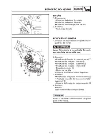 REMOÇÃO DO MOTOR                 MOTOR

        FIAÇÃO
        1. Desconecte:
           • Conector da bobina do estator
           • Conector da bobina de pulso
           • Conector do interruptor de neutro
        2. Remova:
           • Cachimbo de vela




        REMOÇÃO DO MOTOR
        1. Coloque um apoio adequado por baixo do
          quadro e do motor.

        V   ADVERTÊNCIA
        Apoie firmemente a motocicleta de modo
        que não haja perigo dela cair.

        2. Remova:
           • Parafuso de fixação do motor (centro) 1
           • Parafuso (de fixação – centro) 2
           • Parafuso (de fixação – superior) 3
           • Parafuso (de fixação – inferior) 4
           • Fixação do motor 5
           • Motor de partida
           • Suporte do cabo do motor de partida
        3. Remova:
           • Parafuso de fixação do motor (traseiro) 6
           • Parafuso (suporte de fixação do motor
           superior) 7
           • Suporte de fixação do motor superior 8
        4. Remova:
           • Motor
           (pelo lado direito da motocicleta)


        CUIDADO:
        Cubra o pára-lama dianteiro com um pano
        para evitar riscos.




  4-3
 