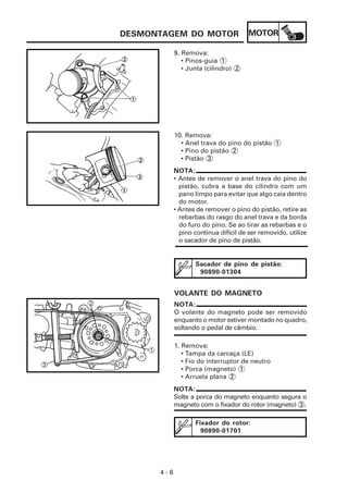 DESMONTAGEM DO MOTOR                  MOTOR

            9. Remova:
               • Pinos-guia 1
               • Junta (cilindro) 2




            10. Remova:
              • Anel trava do pino do pistão 1
              • Pino do pistão 2
              • Pistão 3
            NOTA:
            • Antes de remover o anel trava do pino do
              pistão, cubra a base do cilindro com um
              pano limpo para evitar que algo caia dentro
              do motor.
            • Antes de remover o pino do pistão, retire as
              rebarbas do rasgo do anel trava e da borda
              do furo do pino. Se ao tirar as rebarbas e o
              pino continua difícil de ser removido, utilize
              o sacador de pino de pistão.


                   Sacador de pino de pistão:
                    90890-01304


            VOLANTE DO MAGNETO
            NOTA:
            O volante do magneto pode ser removido
            enquanto o motor estiver montado no quadro,
            soltando o pedal de câmbio.

            1. Remova:
               • Tampa da carcaça (LE)
               • Fio do interruptor de neutro
               • Porca (magneto) 1
               • Arruela plana 2
            NOTA:
            Solte a porca do magneto enquanto segura o
            magneto com o fixador do rotor (magneto) 3 .

                   Fixador do rotor:
                     90890-01701




      4-6
 