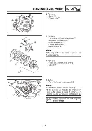 DESMONTAGEM DO MOTOR                MOTOR

            2. Remova:
               • Junta 1
               • Pinos-guia 2




            3. Remova:
               • Parafusos da placa de pressão 1
               • Molas da embreagem 2
               • Placa de pressão 3
               • Discos de fricção 4
               • Separadores 5

            NOTA:
            Solte os parafusos da placa de pressão de
            forma diagonal.


            4. Remova:
               • Haste de acionamento Nº 1 6
               • Esfera 7




            5. Solte:
               • Porca (cubo da embreagem) 1

            NOTA:
            • Desdobre a aba da arruela trava 2 .
            • Solte a porca 1 do cubo da embreagem
              enquanto segura o cubo da embreagem
              com o fixador universal de embreagem 3 .

                   Fixador universal de embreagem:
                     90890-04086




      4-8
 