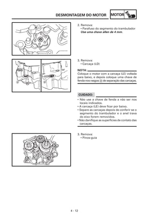 DESMONTAGEM DO MOTOR               MOTOR

          2. Remova:
             • Parafuso do segmento do trambulador
             Use uma chave allen de 4 mm.




          3. Remova:
             • Carcaça (LD)

          NOTA:
          Coloque o motor com a carcaça (LE) voltada
          para baixo, e depois coloque uma chave de
          fenda nos rasgos a de separação das carcaças.



              CUIDADO:
          • Não use a chave de fenda a não ser nos
            locais indicados.
          • A carcaça (LE) deve ficar por baixo.
          • Separe as carcaças depois de conferir se o
            segmento do trambulador e o anel trava
            do eixo forem removidos.
          • Não danifique as superfícies de contato das
            carcaças.


          3. Remova:
             • Pinos-guia




     4 - 12
 