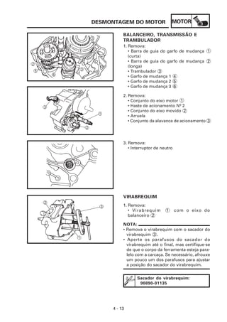 DESMONTAGEM DO MOTOR                MOTOR

          BALANCEIRO, TRANSMISSÃO E
          TRAMBULADOR
          1. Remova:
             • Barra de guia do garfo de mudança 1
             (curta)
             • Barra de guia do garfo de mudança 2
             (longa)
             • Trambulador 3
             • Garfo de mudança 1 4
             • Garfo de mudança 2 5
             • Garfo de mudança 3 6

          2. Remova:
             • Conjunto do eixo motor 1
             • Haste de acionamento Nº 2
             • Conjunto do eixo movido 2
             • Arruela
             • Conjunto da alavanca de acionamento 3




          3. Remova:
             • Interruptor de neutro




          VIRABREQUIM
          1. Remova:
             • Virabrequim      1      com o eixo do
             balanceiro 2

          NOTA:
          • Remova o virabrequim com o sacador do
            virabrequim 3 .
          • Aperte os parafusos do sacador do
            virabrequim até o final, mas certifique-se
            de que o corpo da ferramenta esteja para-
            lelo com a carcaça. Se necessário, afrouxe
            um pouco um dos parafusos para ajustar
            a posição do sacador do virabrequim.


                 Sacador do virabrequim:
                  90890-01135




     4 - 13
 