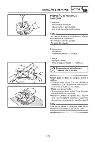 INSPEÇÃO E REPAROS               MOTOR

       INSPEÇÃO E REPAROS
       CABEÇOTE
       1. Elimine:
          • Depósitos de carvão
          (da câmara de combustão)
          Use uma espátula arredondada.

       NOTA:
       Não use um instrumento de arestas afiadas
       e evite danos e arranhões:
       • Na rosca da vela de ignição
       • Na sede da válvula


       2. Inspecione:
          • Cabeçote
          Arranhões/danos => Troque.

       3. Meça:
          • Empenamento
          Fora de especificação => Retifique.

              Empenamento do cabeçote:
               Inferior que 0,03 mm


       *************************************
       Passos para medição do empenamento e
       retífica:
       • Coloque uma régua 1 e um calibrador
         de lâminas 2 na superfície do cabeçote,
         conforme a ilustração ao lado.
       • Meça o empenamento.
       • Se o empenamento estiver fora da espe-
         cificação, retifique o cabeçote.
       • Posicione uma lixa d’água de 400 ~ 600 em
         uma superfície plana, e retifique a superfície
         do cabeçote movimentando-o em forma de 8.

       NOTA:
       Gire várias vezes o cabeçote para evitar
       retirar muito material de um só lado.

       *************************************




  4 - 16
 