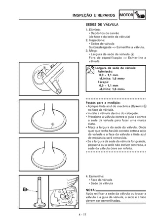 INSPEÇÃO E REPAROS              MOTOR

       SEDES DE VÁLVULA
       1. Elimine:
          • Depósitos de carvão
          (da face e da sede da válvula)
       2. Inspecione:
          • Sedes de válvula
          Sulcos/desgaste => Esmerilhe a válvula.
       3. Meça:
          • Largura da sede de válvula a
          Fora de especificação => Esmerilhe a
          válvula.

              Largura da sede de válvula:
               Admissão:
                0,9 ~ 1,1 mm
                <Limite: 1,6 mm>
               Escape:
                0,9 ~ 1,1 mm
                <Limite: 1,6 mm>


       *************************************
       Passos para a medição:
       • Aplique tinta azul de mecânica (Dykem) b
         na face da válvula.
       • Instale a válvula dentro do cabeçote.
       • Pressione a válvula contra o guia e contra
         a sede da válvula para fazer uma marca
         clara.
       • Meça a largura da sede da válvula. Onde
         quer que tenha havido contato entre a sede
         da válvula e a face da válvula a tinta azul
         de mecânica será removida.
       • Se a largura da sede da válvula for grande,
         pequena ou a sede não estiver centrada, a
         sede da válvula deve ser refeita.
       *************************************




       4. Esmerilhe:
          • Face da válvula
          • Sede de válvula

       NOTA:
       Após retificar a sede da válvula ou trocar a
       válvula e a guia da válvula, a sede e a face
       devem ser esmerilhadas.



  4 - 17
 