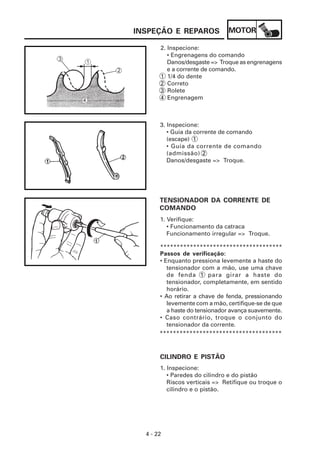 INSPEÇÃO E REPAROS             MOTOR

       2. Inspecione:
          • Engrenagens do comando
          Danos/desgaste => Troque as engrenagens
          e a corrente de comando.
       1 1/4 do dente
       2 Correto
       3 Rolete
       4 Engrenagem



       3. Inspecione:
          • Guia da corrente de comando
          (escape) 1
          • Guia da corrente de comando
          (admissão) 2
          Danos/desgaste => Troque.




       TENSIONADOR DA CORRENTE DE
       COMANDO
       1. Verifique:
          • Funcionamento da catraca
          Funcionamento irregular => Troque.

       *************************************
       Passos de verificação:
       • Enquanto pressiona levemente a haste do
          tensionador com a mão, use uma chave
          de fenda 1 para girar a haste do
          tensionador, completamente, em sentido
          horário.
       • Ao retirar a chave de fenda, pressionando
          levemente com a mão, certifique-se de que
          a haste do tensionador avança suavemente.
       • Caso contrário, troque o conjunto do
          tensionador da corrente.
       *************************************



       CILINDRO E PISTÃO
       1. Inspecione:
          • Paredes do cilindro e do pistão
          Riscos verticais => Retifique ou troque o
          cilindro e o pistão.




  4 - 22
 