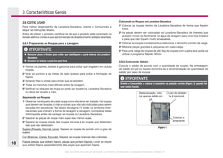 Este documento não pode ser reproduzido ou fornecido a terceiros sem a autorização da Electrolux do Brasil S.A.
10
3. Características Gerais
3.6 COMO USAR
Para melhor desempenho da Lavadora-Secadora, oriente o Consumidor a
seguir as instruções abaixo.
Antes de utilizar o produto, certificar-se de que o produto está conectado na
tensão elétrica correta e que a(s) torneira(s) de abastecimento está(ão) aberta(s).
3.6.1 Preparando as Roupas para a Lavagem
IMPORTANTE
è	Remover pinos e fivelas para evitar que danifiquem a parte interna da Lavadora-
Secadora.
è	Esvaziar os bolsos e puxá-los para fora.
1o
	Fechar os zíperes, botões e ganchos para evitar que engatem em outras
roupas.
2o
	Virar os punhos e as meias do lado avesso para evitar a formação de
fiapos.
3o
	Amarrar fitas e cintas para evitar que se enrolem.
4o
	Tratar as manchas mais difíceis antes da lavagem.
5o
	Verificar na etiqueta da roupa se pode ser lavada na Lavadora-Secadora
ou deve ser lavada a mão.
Separando as Roupas
1o
	Observar na etiqueta de cada roupa como ela deve ser tratada. Há roupas
que devem ser lavadas à mão e outras que não são indicadas para serem
secadas em secadoras. Na tabela da página 13 estão os símbolos inter-
nacionais que indicam a forma de lavagem e secagem. Considerar estas
informações antes de carregar as roupas na Lavadora-Secadora.
2o
	Separar as peças de roupa mais sujas das menos sujas.
3o
	Separar as roupas claras das roupas escuras e as roupas que desbotam
das que não desbotam.
Sujeira (Pesada, Normal, Leve): Separar as roupas de acordo com o grau de
sujeira.
Cor (Brancas, Claras, Escuras): Separar as roupas brancas das coloridas.
Fiapos (peças que soltam fiapos, peças que juntam fiapos): Lavar as peças
que soltam fiapos separadamente das peças que apanham fiapos.
Colocando as Roupas na Lavadora-Secadora
1o
	Colocar as roupas dentro da Lavadora-Secadora de forma que fiquem
livres.
2o
	As peças devem ser colocadas na Lavadora-Secadora de maneira que
possam mover-se facilmente na água da lavagem para uma boa limpeza
e para que não fiquem muito amassadas.
3o
	Colocar as roupas corretamente e selecionar o tamanho correto da carga.
4o
	Misturar peças grandes e pequenas em cada carga.
5o
	Para uma carga de roupas de até 3kg de roupas com sujeira leve pode-se
utilizar o programa Rápido 30min.
3.6.2 Colocando Sabão
Colocar o sabão de acordo com a quantidade de roupas. Na embalagem
do sabão em pó ou líquido encontra-se a recomendação da quantidade de
sabão por peso de roupas.
IMPORTANTE
Oriente o Consumidor a colocar o acessório na posição correta (Figura 3) quando for
usar sabão líquido.
Nesta situação, colo-
car apenas sabão em
pó
O uso do alvejan-
te é opcional.
Colocar o
amaciante
Figura 1
 