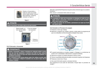 Este documento não pode ser reproduzido ou fornecido a terceiros sem a autorização da Electrolux do Brasil S.A.
11
3. Características Gerais
Oriente o Consumidor a,
todas as vezes que quiser
utilizar sabão líquido, colocar
este acessório, conforme
indicado na Figura 3.
Figura 2
ATENÇÃO
Oriente o Consumidor a não utilizar sabão em pó neste acessório.
Nesta situação, co-
locar apenas sabão
líquido
O uso do alvejan-
te é opcional.
Colocar o
amaciante
Figura 3
3.6.3 Colocando o Amaciante
IMPORTANTE
è	Oriente o Consumidor a colocar o amaciante até a indicação de MAX na gaveta.
Caso este nível seja ultrapassado o amaciante sairá antes do tempo adequado
podendo causar manchas na roupa. Usar sempre amaciante de boa qualidade e na
quantidade recomendada.
è	Se o amaciante for muito viscoso (grosso), podem ficar resíduos na gaveta, neste
caso é recomendável a diluição do amaciante com um pouco de água antes de
abastecer o recipiente.
Não abrir a gaveta Multi Dispenser enquanto estiver entrando água na Lavadora-
Secadora.
Não colocar o amaciante direto sobre as roupas.
ATENÇÃO
è	A quantidade de sabão está recomendada na embalagem do sabão em pó ou
líquido. Oriente o Consumidor a observar as instruções da marca escolhida e
evitar colocar sabão em excesso.
è	O sabão em excesso não será diluído e permanecerá nas roupas que ficarão
com aspecto áspero.
3.6.4 Iniciando um Processo de Lavagem
1o
	Pressionar a tecla Liga | Desliga.
2o
	Selecionar o programa de Lavagem, girando o botão seletor de programas até
que a luz indicadora na linha do programa desejado fique acesa.
3o
	É possível personalizar as funções Lavagem e Secagem ou combiná-las de
acordo com a necessidade, selecionando o programa preferido.
4o
	Adicionar as roupas na Lavadora-Secadora e fechar a porta.
5o
	Colocaraquantidadeadequadadesabãoeamaciantenagavetamulti-dispenser.
6o
	Pressionar a tecla Início | Pausa.
Um bip soará informando quando o processo terminar.
Nos programas em azul pode ser adicionada a função Vapor no processo de
lavagem.
 