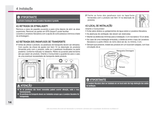 Este documento não pode ser reproduzido ou fornecido a terceiros sem a autorização da Electrolux do Brasil S.A.
14
4.1 RETIRADA DA EMBALAGEM
Remova a caixa de papelão puxando-a para cima depois de abrir as abas
superiores. Remover as partes em EPS (isopor®
) pode facilitar.
Levante a Lavadora-Secadora com a ajuda de outra pessoa e remova a base
da embalagem.
4.2 RETIRADA DOS PARAFUSOS DE TRANSPORTE
1o
	Antes de utilizar o produto, os parafusos de transporte devem ser retirados.
Com auxílio da chave de ajuste (ver item 10 na descrição do produto)
fornecida junto com o produto, solte os 4 parafusos localizados na parte
posterior, conforme indicado no desenho. Retire-os puxando pela borracha
até que saiam do produto. Oriente o Consumidor a guardá-los para o caso
de uma eventual necessidade de transporte deste produto.
4. Instalação
2o
	Feche os furos dos parafusos com os tapa-furos
fornecidos com o produto (ver item 12 na descrição do
produto).
4.3 LOCAL DE INSTALAÇÃO
Oriente o Consumidor:
•	Evitar jatos diretos ou gotejamentos de água sobre a Lavadora-Secadora.
•	As aberturas de ventilação não devem ser obstruídas.
•	Manter as distâncias mínimas para a instalação: 2 cm nos lados e 10 cm atrás.
•	No caso de uma instalação embutida, a distância entre o topo da Lavadora-
Secadora e a parte inferior do nicho deve ser de, no mínimo, 3 cm.
•	Sempre que possível, instale seu produto em um local bem arejado, com boa
circulação de ar.
IMPORTANTE
A primeira instalação desta Lavadora-Secadora é gratuita
ATENÇÃO
è	Se os parafusos não forem removidos poderá ocorrer vibração, ruído e mau
funcionamento.
è	Os parafusos de transporte devem ser instalados sempre que a Lavadora-Secadora for
transportada.
Tanque
Lavadora-
Secadora
Mangueira Drenagem
aprox.
2 cm
IMPORTANTE
A Lavadora-Secadora deve ser instalada em um local onde não haja obstrução das saídas
de ventilação.
 
