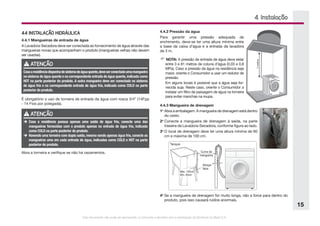 Este documento não pode ser reproduzido ou fornecido a terceiros sem a autorização da Electrolux do Brasil S.A.
15
4.4.2 Pressão da água
Para garantir uma pressão adequada de
enchimento, deve-se ter uma altura mínima entre
a base da caixa d’água e a entrada da lavadora
de 3 m.
 NOTA: A pressão de entrada de água deve estar
entre 3 e 81 metros de coluna d’água (0,03 e 0,8
MPa). Caso a pressão da água na residência seja
maior, oriente o Consumidor a usar um redutor de
pressão.
Em alguns locais é possível que a água seja for-
necida suja. Neste caso, oriente o Consumidor a
instalar um filtro de passagem de água na torneira
para evitar manchas na roupa.
4.4.3 Mangueira de drenagem
1o
	Abra a embalagem. A mangueira de drenagem está dentro
do cesto.
2o
	Conecte a mangueira de drenagem à saída, na parte
traseira da Lavadora-Secadora, conforme figura ao lado.
3o
	O local de drenagem deve ter uma altura mínima de 60
cm e máxima de 100 cm.
4.4 INSTALAÇÃO HIDRÁULICA
4.4.1 Mangueiras de entrada de água
A Lavadora-Secadora deve ser conectada ao fornecimento de água através das
mangueiras novas que acompanham o produto (mangueiras velhas não devem
ser usadas).
4. Instalação
ATENÇÃO
Casoaresidênciadisponhadesistemadeáguaquente,deveserconectadaumamangueira
no sistema de água quente e na correspondente entrada de água quente,indicada como
HOT na parte posterior do produto. A outra mangueira deve ser conectada no sistema
de água fria e na correspondente entrada de água fria, indicada como COLD na parte
posterior do produto.
É obrigatório o uso de torneira de entrada da água com rosca 3/4” (14Fpp
- 14 Fios por polegada).
ATENÇÃO
è	Caso a residência possua apenas uma saída de água fria, conecte uma das
mangueiras fornecidas com o produto apenas na entrada de água fria, indicada
como COLD na parte posterior do produto.
è	Havendo uma torneira com dupla saída, mesmo sendo apenas água fria, conecte as
mangueiras uma em cada entrada de água, indicadas como COLD e HOT na parte
posterior do produto.
Abra a torneira e verifique se não há vazamentos.
4o
	Se a mangueira de drenagem for muito longa, não a force para dentro do
produto, pois isso causará ruídos anormais.
 
