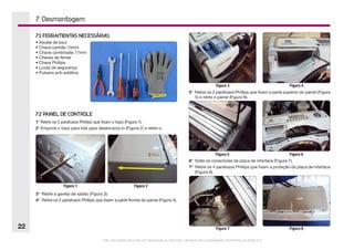 Este documento não pode ser reproduzido ou fornecido a terceiros sem a autorização da Electrolux do Brasil S.A.
22
3°	 Retire a gaveta de sabão (Figura 3).
4°	 Retire os 2 parafusos Phillips que fixam a parte frontal do painel (Figura 4).
7. Desmontagem
5°	 Retire os 2 parafusos Phillips que fixam a parte superior do painel (Figura
5) e retire o painel (Figura 6).
7.1 FERRAMENTAS NECESSÁRIAS
• Alicate de bico
• Chave canhão 10mm
•	Chave combinada 17mm
• Chaves de fenda
• Chave Phillips
• Luvas de segurança
• Pulseira anti-estática
7.2 PAINEL DE CONTROLE
1°	Retire os 5 parafusos Phillips que fixam o topo (Figura 1).
2°	Empurre o topo para trás para desencaixá-lo (Figura 2) e retire-o.
Figura 1 Figura 2
6°	 Solte os conectores da placa de interface (Figura 7).
7°	 Retire os 4 parafusos Phillips que fixam a proteção da placa de interface
(Figura 8).
Figura 3 Figura 4
Figura 5 Figura 6
Figura 7 Figura 8
 