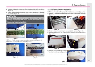 Este documento não pode ser reproduzido ou fornecido a terceiros sem a autorização da Electrolux do Brasil S.A.
23
7. Desmontagem
Figura 10
Figura 9
Figura 12
Figura 11
Figura 14
Figura 13
Figura 16
Figura 15
8°	 Retire os 5 parafusos Phillips que fixam o alojamento da placa de interface
(Figura 9).
9°	 Retire os 9 parafusos Phillips que fixam a placa de interface e as travas
de fixação (Figura 10).
10°	Retire o botão seletor de programas, desencaixando-o (Figura 11).
11°	Solte as travas que fixam as teclas (Figura 12).
ATENÇÃO
SEMPRE use a pulseira anti-estática ao manusear a placa eletrônica.Os capacitores
armazenam aproximadamente 300V; por isso, para evitar choque elétrico, aguarde
cerca de 1 minuto antes de tocar na placa.
O PRODUTO NÃO PODE ESTAR ENERGIZADO!
7.3 ALOJAMENTO DA GAVETA DE SABÃO
1°	 Retire os 2 parafusos Phillips que fixam a travessa superior (Figura 13).
2°	 Retire as 3 abraçadeiras que fixam as mangueiras no alojamento da gaveta
(Figura 14).
3°	 Deslize o alojamento para trás para desencaixá-lo do gabinete (Figura 15).
4°	 Solte o parafuso que fixa a abraçadeira da mangueira gaveta/tanque
(Figura 16)
5°	 Solte as travas que fixam a tampa
do alojamento da gaveta (Figura 17).
Figura 17
 