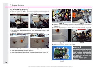 Este documento não pode ser reproduzido ou fornecido a terceiros sem a autorização da Electrolux do Brasil S.A.
24
7. Desmontagem
Figura 24 Figura 25
Figura 22 Figura 23
Figura 18 Figura 19
Figura 20 Figura 21
Figura 26
7.4 COMPONENTES INTERNOS
1°	 Retire os 2 parafusos Phillips que fixam o suporte do pressostato (Figura
18) e solte o conector do pressostato (Figura 19).
2°	 Use uma chave de fenda para retirar os filtros da válvula de entrada d’água
(Figura 20).
3°	 Retire os 4 parafusos Phillips que fixam as válvulas (Figura 21).
4°	 Solte os terminais das válvulas (Figura 22).
5°	 Solte as abraçadeiras que fixam as mangueiras das válvulas (Figura 23).
6°	 Retire os 2 parafusos Phillips que fixam o alojamento da placa de potência
(Figura 24).
7°	 Deslize o alojamento para frente e desencaixe-o do gabinete (Figura 25).
8°	 Solte os conectores da placa (Figura 26).
ATENÇÃO
SEMPRE use a pulseira anti-estática ao
manusear a placa eletrônica. Os capa-
citores armazenam aproximadamente
300V; por isso, para evitar choque elé-
trico, aguarde cerca de 1 minuto antes
de tocar na placa.
O PRODUTO NÃO PODE ESTAR
ENERGIZADO!
 