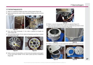Este documento não pode ser reproduzido ou fornecido a terceiros sem a autorização da Electrolux do Brasil S.A.
27
7. Desmontagem
7.7 MOTOR/TANQUE/CESTO
1°	 Retire os 4 parafusos Phillips que fixam a tampa traseira (Figura 46).
2°	 Solte os terminais do motor e retire o parafuso Phillips que fixa o fio terra
(Figura 47).
Figura 46 Figura 47
3°	 Com uma chave combinada 17 mm, retire o parafuso de fixação do
motor (Figura 48).
4°	 Com uma chave canhão 10 mm, retire os 6 parafusos que fixam o estator
ao tanque (Figura 49).
Figura 48 Figura 49
5°	 Solte o conector da rede elétrica, os 2 terminais da resistência de lavagem
e, com uma chave canhão 10 mm, retire a porca que fixa a resistência
(Figura 50).
Figura 50
6°	 Retire o conjunto tanque/cesto de dentro do gabinete (Figura 51).
7°	 Com uma chave canhão 10 mm, retire os 15 parafusos que fixam o corpo
traseiro do tanque ao corpo dianteiro (Figura 52).
Figura 51 Figura 52
8°	 Retire o corpo frontal. O cesto estárá livre, basta retirá-lo (Figuras 53 e 54).
Figura 53 Figura 54
 