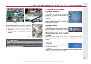 Este documento não pode ser reproduzido ou fornecido a terceiros sem a autorização da Electrolux do Brasil S.A.
31
8. Descrição e Procedimentos de Teste dos Principais Componentes
Foto 2 Foto 3
Foto 4
WF 03
A comunicação da interface com a placa de potência
é feita através de dois conectores da rede elétrica: um
conector de onze vias e um com treze vias (foto 4).
F NOTA: Não é possível medir tensões nos conec-
tores da placa de interface, são sinais de tensão
váriaveis.
IMPORTANTE
Nafábricaéaplicadaumapastadielétricacompropriedadesespecíficasnosconectores
da placa,com o objetivo de repelir a umidade,evitando,assim,oxidação nos conectores.
Esta pasta não deve ser removida e não deve ser aplicado nenhum outro tipo de pasta,
exceto quando orientado pela Electrolux.
8.9 DESCRIÇÃO DE COMPONENTES
8.9.1 Cabo de alimentação
è Conceito
É constituído por dois ou mais condutores,
localizados no interior de um invólucro de
material isolante.
è Função
Conduzir energia do ponto elétrico até ao
produto para o funcionamento. Está fixado na
parte posterior do produto.
8.9.2 Placa de interface
è Conceito
Confeccionada em material isolante, sendo os
mais usados fenolite ou fibra de vidro, possui a
fixação de diversos componentes eletrônicos
para diversas funções e trilhas em cobre
condutor, isolada por verniz em seu acabamento.
è Função
Interagir com a placa de potência para exercer as funções de programação. É
fixada no painel de controle, em um local com a menor incidência de umidade
possível.
8.9.3 Fusível
è Conceito
Constituído de material de vidro cerâmico, com
dois terminais metálicos.
è Função
Proteger o produto de uma eventual sobrecarga de corrente. Geralmente está
localizado logo após o cabo de alimentação.
 