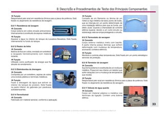 Este documento não pode ser reproduzido ou fornecido a terceiros sem a autorização da Electrolux do Brasil S.A.
33
8. Descrição e Procedimentos de Teste dos Principais Componentes
è Função
Responsável pelo sinal em resistência ôhmica para a placa de potência. Está
fixado no alojamento da resistência de lavagem.
8.9.11 Resistência de lavagem
è Conceito
Corpo externo em cobre zincado anticorrosivo.
Internamente é constituído de espiras metálicas.
è Função
Aquecer a água no interior do tanque da Lavadora-Secadora. Está fixada
internamente no fundo do tanque.
8.9.12 Reator de linha
è Conceito
Bobina de fios em cobre, enrolado em entreferro
e recapado hermeticamente com material
isolante.
è Função
Utilizado como purificador da energia que flui
através do enrolamento.
8.9.13 Eletrobomba de drenagem
è Conceito
Composta por um entreferro, espiras de cobre,
uma evoluta plástica e terminais metálicos.
è Função
Fazer a drenagem da água que estiver no
interior do tanque do produto. Está fixada
na parte inferior do gabinete por parafusos
autoatarraxantes.
8.9.14 Termofusível
è Conceito
Fabricado em material sensível, conforme a aplicação.
è Função
Consiste de um filamento ou lâmina de um
metal ou liga metálica de baixo ponto de fusão,
que se intercala em um ponto determinado de
uma instalação elétrica para que se funda, por
efeito Joule. Quando a intensidade de corrente
elétrica superar, devido a um curto-circuito ou
sobrecarga, este se rompe protegendo o circuito.
8.9.15 Termostato de secagem
è Conceito
Corpo externo metálico misto com baclite.
A parte interna possui lâminas que sofrem
deformação com mudança de temperatura,
acionando contatos elétricos.
è Função
Monitora e controla altas temperaturas. Está fixado em um ponto estratégico
servindo de proteção.
8.9.16 Termistor de secagem
è Conceito
Sua forma externa é constituída de um invólucro
metálico. Possui em seu interior um resistor que
sofre variações com a mudança de temperatura
que recebe.
è Função
Responsável pelo sinal em resistência ôhmica para a placa de potência. Está
fixado no alojamento da resistência de secagem.
8.9.17 Válvula de água quente
è Conceito
Corpo em material plástico e metálico nos
terminais de ligação. Contém uma bobina
elétrica.
 