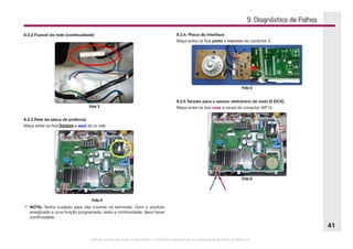 Este documento não pode ser reproduzido ou fornecido a terceiros sem a autorização da Electrolux do Brasil S.A.
41
9.3.2 Fusível da rede (continuidade)
Foto 3
9.3.3 Relé da placa de potência
Meça entre os fios branco e azul do ro relê.
Foto 4
9.3.4. Placa de interface
Meça entre os fios preto e marrom do conector 2.
F	NOTA: Tenha cuidado para não inverter os terminais. Com o produto
energizado e uma função programada, teste a continuidade: deve haver
continuidade.
Foto 5
9.3.5 Tensão para o sensor eletrônico de nível (5 DCV).
Meça entre os fios rosa e cinza do conector WF10.
Foto 6
9. Diagnóstico de Falhas
 