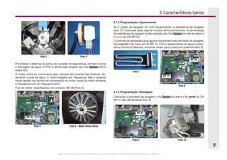 Este documento não pode ser reproduzido ou fornecido a terceiros sem a autorização da Electrolux do Brasil S.A.
5
Foto 3 Foto 4
Foto 5
WF 09
Foto 6 - Motor Direct Drive
Foto 7
Foto 8
WF 10
WF 03
3. Características Gerais
Foto 9
WF 01
Foto 10
Para liberar a abertura da porta, por questão de seguranças, primeiro ocorre
a drenagem da água. O PTC é alimentado através dos fios branco (04) e  
cinza (02).
O motor entra em movimento para, através da corrente das bobinas, de-
terminar o nível de água. O motor trabalha por frequencia. Não é possível
medir tensão nos pontos de alimentação do motor; pode-se medir somente
a frequência com um frequencímetro.
Fios do motor: rosa/lilás/azul do conector WF 09 (Foto 5).
3.1.3 Programação: Aquecimento
Se a opção de lavagem for com aquecimento, a resistência de lavagem
(foto 7) é acionada após alguns minutos de funcionamento. A alimentação
da resistência de lavagem é feita através dos fios branco do relé da placa e
laranja do CN WF 03.
O controle da temperatura da água é monitorado pelo termistor da lavagem,
fios marrom e fio rosa do CN WF 10. Com o aquecimento da água, a resis-
tência ôhmica é alterada, enviando sinais para a placa de potência (foto 8).
3.1.4 Programação: Drenagem
Concluido o processo de lavagem, o fio branco do relé e o fio preto do CN
WF 01 são alimentados (foto 9).
 