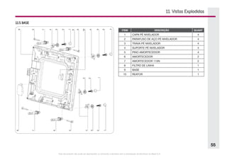 Este documento não pode ser reproduzido ou fornecido a terceiros sem a autorização da Electrolux do Brasil S.A.
55
11. Vistas Explodidas
11.5 BASE
ITEM DESCRIÇÃO QUANT
1 CAPA PÉ NIVELADOR 4
2 PARAFUSO DE AÇO PÉ NIVELADOR   4
3 TRAVA PÉ NIVELADOR 4
4 SUPORTE PÉ NIVELADOR 4
5 PINO AMORTECEDOR 4
6 AMORTECEDOR 2
7 AMORTECEDOR 110N 2
8 FILTRO DE LINHA 1
9 BASE 1
10 REATOR 1
 