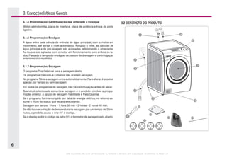 Este documento não pode ser reproduzido ou fornecido a terceiros sem a autorização da Electrolux do Brasil S.A.
6
3.2 DESCRIÇÃO DO PRODUTO
1
2
9
4
5
3
7
8
6
11
12
13 14
10
3. Características Gerais
3.1.5 Programação: Centrifugação que antecede o Enxágue
Motor, eletrobomba, placa de interface, placa de potência e trava da porta
ligados.
3.1.6 Programação: Enxágue
A água entra pela válvula de entrada de água principal, com o motor em
movimento, até atingir o nível automático. Atingido o nível, as válvulas de
água principal e de pré-lavagem são acionadas, adicionando o amaciante.
As roupas são agitadas com o motor em funcionamento para ambos os la-
dos. Passado o tempo do enxágue, os passos de drenagem e centrifugação
anteriores são repetidos.
3.1.7 Programação: Secagem
O programa Tira-Odor vai para a secagem direta.
Os programas Delicado e Cobertor não aceitam secagem.
No programa Tênis a secagem entra automaticamente. Para alterar, é possível
apenas por tempo ou sem secagem.
Em todos os programas de secagem não há centrifugação antes de secar.
Quando é selecionada somente a secagem e o produto concluiu a progra-
mação anterior, a opção de secagem habilitada é Para Guardar.
Se o programa for interrompido por falta de energia elétrica, no retorno as-
sume o início do status que estava executando.
Secagem por tempo: 1hora - 1 hora 30 min - 2 horas - 2 horas 40 min.
Se não houver variação de temperatura na secagem por um tempo de 25mi-
nutos, o produto acusa o erro H7 e desliga.
Se o display exibir o código de falha H1, o termistor de secagem está aberto.
 