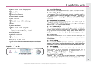 Este documento não pode ser reproduzido ou fornecido a terceiros sem a autorização da Electrolux do Brasil S.A.
7
3. Características Gerais
Mangueira de entrada de água quente
Cabo elétrico
Gaveta Multi Dispenser
Mangueira de drenagem
Pés niveladores
Tampa de acesso ao filtro de drenagem
Porta
Painel de controle
Mangueira de entrada de água fria
Acessórios que acompanham o produto
Chave de ajuste
Manual de Instruções
Tapa-furos (4 unidades)
Dispenser de sabão líquido
Clip com fita Hellermann para fixar a mangueira de drenagem
11
12
14
13
3.3 PAINEL DE CONTROLE
3.3.1 Tecla LIGA | DESLIGA
Pressione a tecla LIGA | DESLIGA para ligar ou desligar a Lavadora-Secadora.
3.3.2 Tecla INÍCIO | PAUSA
Pressione a tecla INÍCIO | PAUSA para iniciar ou pausar a Lavadora-Secadora.
Para alterar uma programação em andamento: pressione a tecla INÍCIO |
PAUSA  Selecione o novo programa  Pressione a tecla INÍCIO/PAUSA
novamente.
3.3.3 Botão Seletor de Programas
Para selecionar o programa de acordo com o tipo de roupa a ser lavado, gire
o BOTÃO SELETOR DE PROGRAMAS até encontrar o programa de lavagem
desejado, cujo o led do programa ficará aceso.
3.3.4 Tecla TEMPERATURA
deve ser usada para ajustar a temperatura da água de acordo com o tipo de
carga de roupas a ser lavada. Quando a tecla é pressionada, a temperatura
da água pode ser selecionada em: Fria  30o
C  40o
C  50o
C  60o
C em
produtos 127V e Fria  30o
C  40o
C  60o
C  95o
C em produtos 220V.
3.3.5 Tecla VAPOR
Pressione a tecla VAPOR para incluir o vapor no processo de lavagem dos
programas em azul. O vapor auxilia no processo de remoção de sujeiras
muito pesadas.
3.3.6 Tecla LAVAGEM
Através da tecla LAVAGEM é possível selecionar a opção de lavagem
desejada. O led indicador da opção selecionada acende. Quando essa tecla é
pressionada, a opção pode ser selecionada em: Molho  Pré-Lavar  Lavar.
3.3.7 Tecla ENXÁGUE
Com a tecla ENXÁGUE é possível programar o número de enxágues desejados.
O led indicador do número programado acende. Quando essa tecla é
pressionada, o número de enxágues pode ser selecionado em: ECO  1
Enxágue  2 Enxágues  3 Enxágues  4 Enxágues.
3.3.8 Tecla CENTRIFUGAÇÃO
Pressione a tecla CENTRIFUGAÇÃO para selecionar a velocidade de
centrifugação desejada. O led indicador da velocidade programada acende.
 
