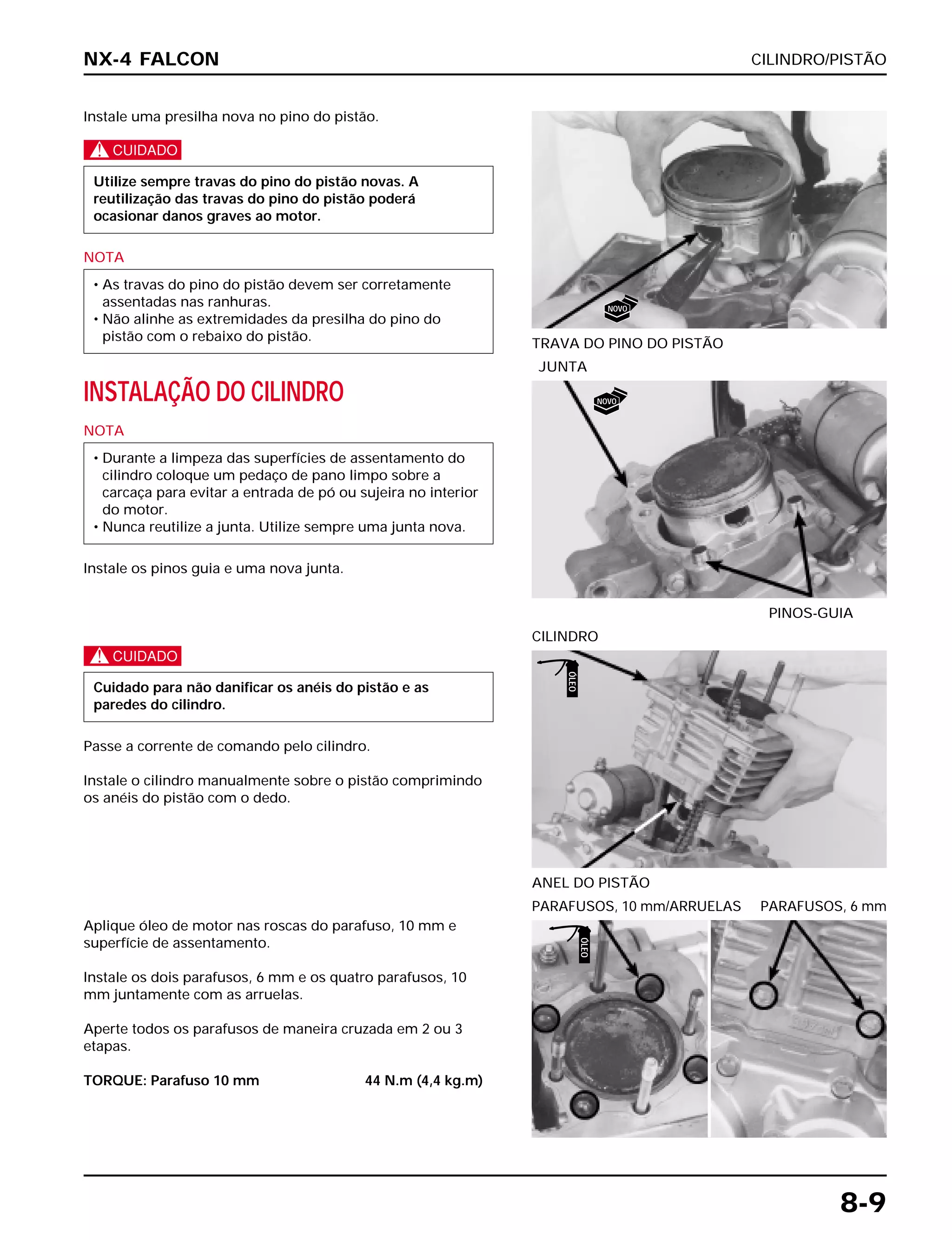 CILINDRO/PISTÃO
8-9
Instale uma presilha nova no pino do pistão.
c
NOTA
• As travas do pino do pistão devem ser corretamente
assentadas nas ranhuras.
• Não alinhe as extremidades da presilha do pino do
pistão com o rebaixo do pistão.
Utilize sempre travas do pino do pistão novas. A
reutilização das travas do pino do pistão poderá
ocasionar danos graves ao motor.
TRAVA DO PINO DO PISTÃO
c
Passe a corrente de comando pelo cilindro.
Instale o cilindro manualmente sobre o pistão comprimindo
os anéis do pistão com o dedo.
Cuidado para não danificar os anéis do pistão e as
paredes do cilindro.
ANEL DO PISTÃO
CILINDRO
Aplique óleo de motor nas roscas do parafuso, 10 mm e
superfície de assentamento.
Instale os dois parafusos, 6 mm e os quatro parafusos, 10
mm juntamente com as arruelas.
Aperte todos os parafusos de maneira cruzada em 2 ou 3
etapas.
TORQUE: Parafuso 10 mm 44 N.m (4,4 kg.m)
PARAFUSOS, 10 mm/ARRUELAS PARAFUSOS, 6 mm
INSTALAÇÃO DO CILINDRO
NOTA
Instale os pinos guia e uma nova junta.
• Durante a limpeza das superfícies de assentamento do
cilindro coloque um pedaço de pano limpo sobre a
carcaça para evitar a entrada de pó ou sujeira no interior
do motor.
• Nunca reutilize a junta. Utilize sempre uma junta nova.
PINOS-GUIA
JUNTA
NX-4 FALCON
NOVO
NOVO
ÓLEO
ÓLEO
 