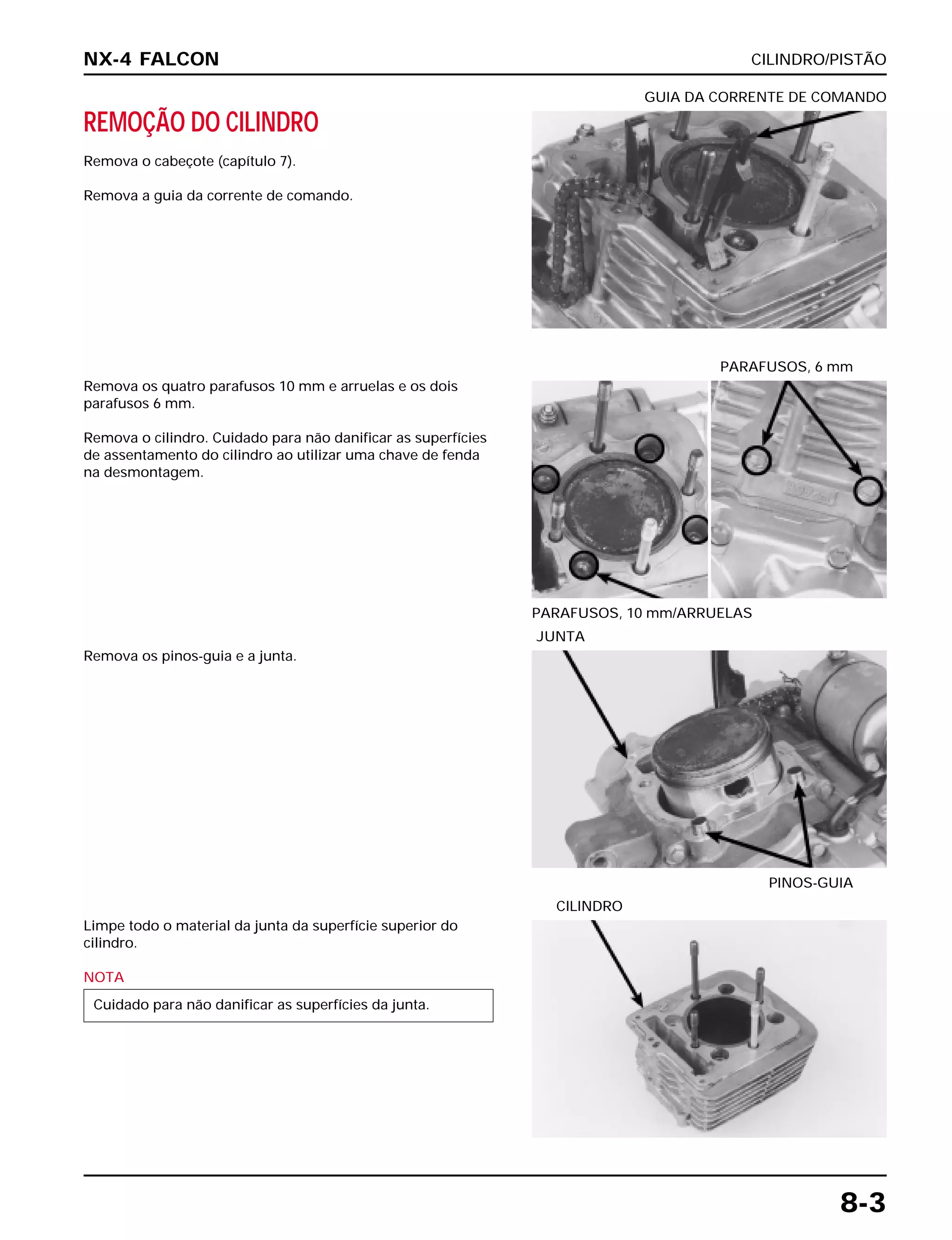 CILINDRO/PISTÃO
8-3
REMOÇÃO DO CILINDRO
Remova o cabeçote (capítulo 7).
Remova a guia da corrente de comando.
GUIA DA CORRENTE DE COMANDO
Remova os pinos-guia e a junta.
PINOS-GUIA
JUNTA
Limpe todo o material da junta da superfície superior do
cilindro.
NOTA
Cuidado para não danificar as superfícies da junta.
CILINDRO
Remova os quatro parafusos 10 mm e arruelas e os dois
parafusos 6 mm.
Remova o cilindro. Cuidado para não danificar as superfícies
de assentamento do cilindro ao utilizar uma chave de fenda
na desmontagem.
PARAFUSOS, 10 mm/ARRUELAS
PARAFUSOS, 6 mm
NX-4 FALCON
 
