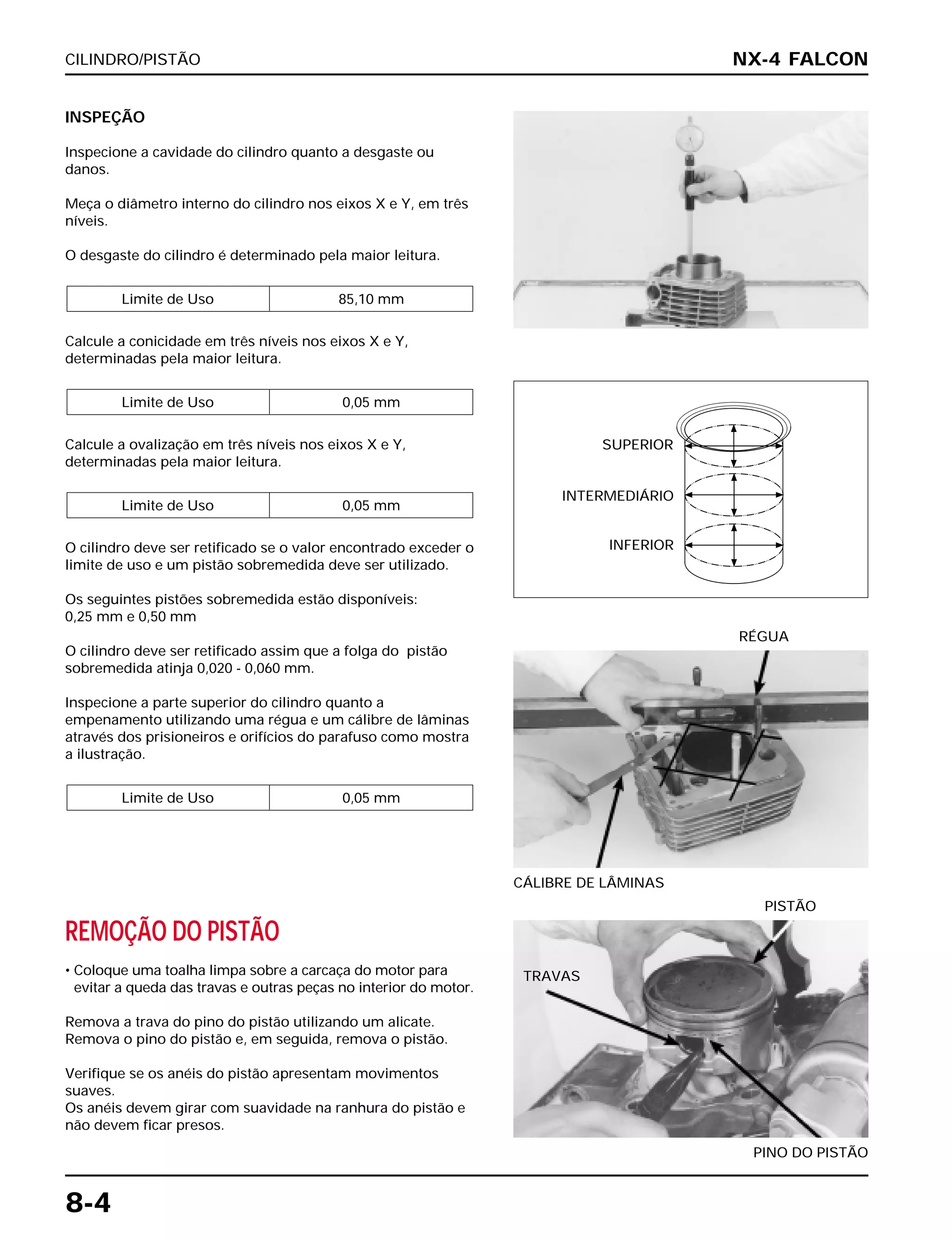 CILINDRO/PISTÃO
8-4
INSPEÇÃO
Inspecione a cavidade do cilindro quanto a desgaste ou
danos.
Meça o diâmetro interno do cilindro nos eixos X e Y, em três
níveis.
O desgaste do cilindro é determinado pela maior leitura.
Calcule a conicidade em três níveis nos eixos X e Y,
determinadas pela maior leitura.
Calcule a ovalização em três níveis nos eixos X e Y,
determinadas pela maior leitura.
O cilindro deve ser retificado se o valor encontrado exceder o
limite de uso e um pistão sobremedida deve ser utilizado.
Os seguintes pistões sobremedida estão disponíveis:
0,25 mm e 0,50 mm
O cilindro deve ser retificado assim que a folga do pistão
sobremedida atinja 0,020 - 0,060 mm.
Inspecione a parte superior do cilindro quanto a
empenamento utilizando uma régua e um cálibre de lâminas
através dos prisioneiros e orifícios do parafuso como mostra
a ilustração.
Limite de Uso 0,05 mm
Limite de Uso 0,05 mm
Limite de Uso 0,05 mm
Limite de Uso 85,10 mm
CÁLIBRE DE LÂMINAS
RÉGUA
REMOÇÃO DO PISTÃO
• Coloque uma toalha limpa sobre a carcaça do motor para
evitar a queda das travas e outras peças no interior do motor.
Remova a trava do pino do pistão utilizando um alicate.
Remova o pino do pistão e, em seguida, remova o pistão.
Verifique se os anéis do pistão apresentam movimentos
suaves.
Os anéis devem girar com suavidade na ranhura do pistão e
não devem ficar presos.
PINO DO PISTÃO
PISTÃO
NX-4 FALCON
SUPERIOR
INTERMEDIÁRIO
INFERIOR
TRAVAS
 
