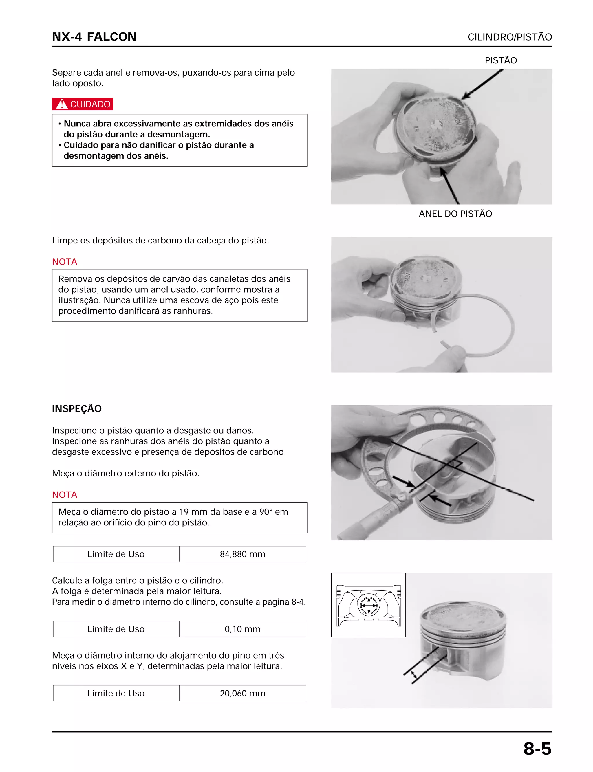 CILINDRO/PISTÃO
8-5
Separe cada anel e remova-os, puxando-os para cima pelo
lado oposto.
c
• Nunca abra excessivamente as extremidades dos anéis
do pistão durante a desmontagem.
• Cuidado para não danificar o pistão durante a
desmontagem dos anéis.
ANEL DO PISTÃO
PISTÃO
INSPEÇÃO
Inspecione o pistão quanto a desgaste ou danos.
Inspecione as ranhuras dos anéis do pistão quanto a
desgaste excessivo e presença de depósitos de carbono.
Meça o diâmetro externo do pistão.
NOTA
Calcule a folga entre o pistão e o cilindro.
A folga é determinada pela maior leitura.
Para medir o diâmetro interno do cilindro, consulte a página 8-4.
Meça o diâmetro interno do alojamento do pino em três
níveis nos eixos X e Y, determinadas pela maior leitura.
Limite de Uso 20,060 mm
Limite de Uso 0,10 mm
Limite de Uso 84,880 mm
Meça o diâmetro do pistão a 19 mm da base e a 90° em
relação ao orifício do pino do pistão.
Limpe os depósitos de carbono da cabeça do pistão.
NOTA
Remova os depósitos de carvão das canaletas dos anéis
do pistão, usando um anel usado, conforme mostra a
ilustração. Nunca utilize uma escova de aço pois este
procedimento danificará as ranhuras.
NX-4 FALCON
 