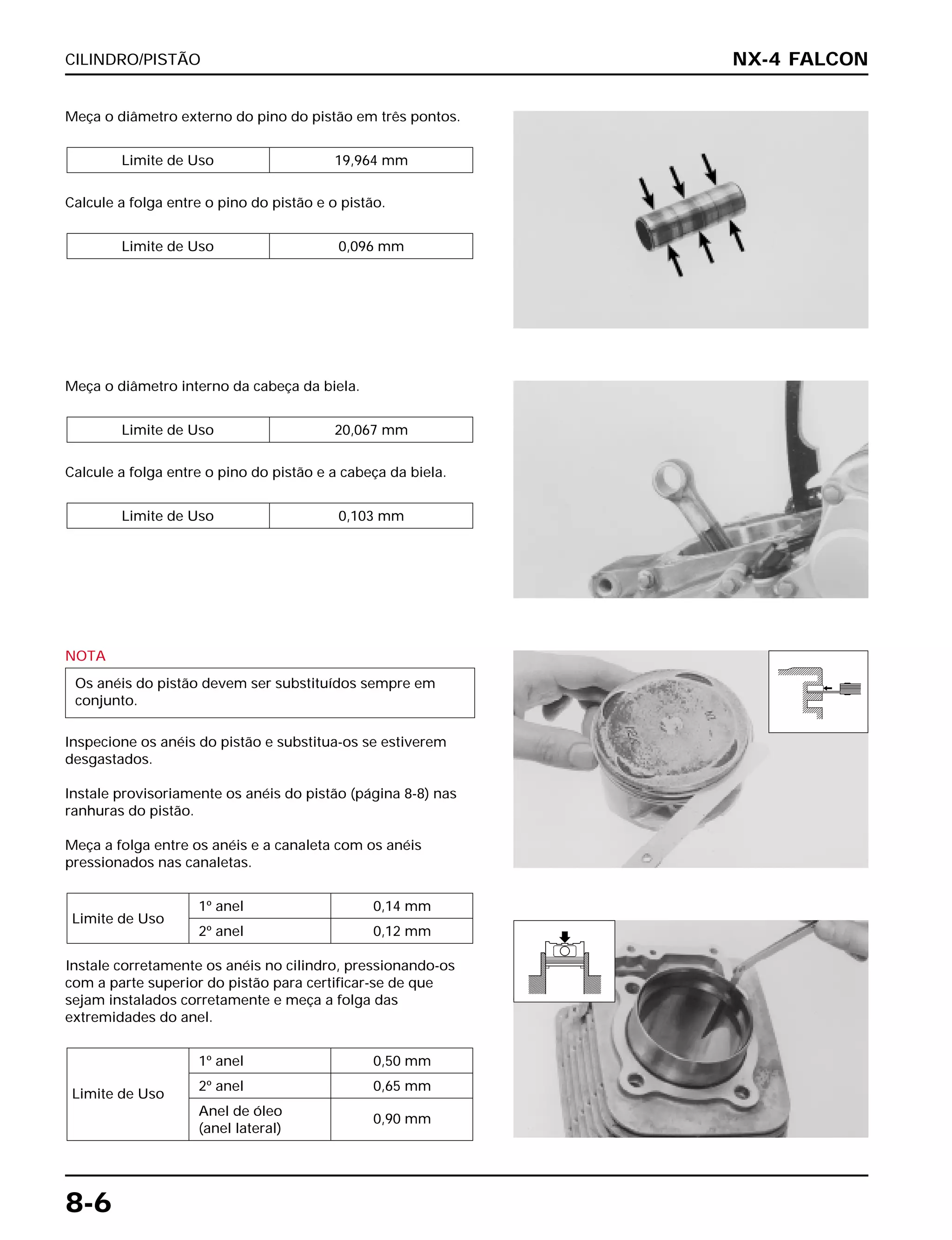 CILINDRO/PISTÃO
8-6
Meça o diâmetro externo do pino do pistão em três pontos.
Calcule a folga entre o pino do pistão e o pistão.
Limite de Uso 0,096 mm
Limite de Uso 19,964 mm
NOTA
Inspecione os anéis do pistão e substitua-os se estiverem
desgastados.
Instale provisoriamente os anéis do pistão (página 8-8) nas
ranhuras do pistão.
Meça a folga entre os anéis e a canaleta com os anéis
pressionados nas canaletas.
Instale corretamente os anéis no cilindro, pressionando-os
com a parte superior do pistão para certificar-se de que
sejam instalados corretamente e meça a folga das
extremidades do anel.
1º anel 0,50 mm
Limite de Uso
2º anel 0,65 mm
Anel de óleo
0,90 mm
(anel lateral)
Limite de Uso
1º anel 0,14 mm
2º anel 0,12 mm
Os anéis do pistão devem ser substituídos sempre em
conjunto.
Meça o diâmetro interno da cabeça da biela.
Calcule a folga entre o pino do pistão e a cabeça da biela.
Limite de Uso 0,103 mm
Limite de Uso 20,067 mm
NX-4 FALCON
 