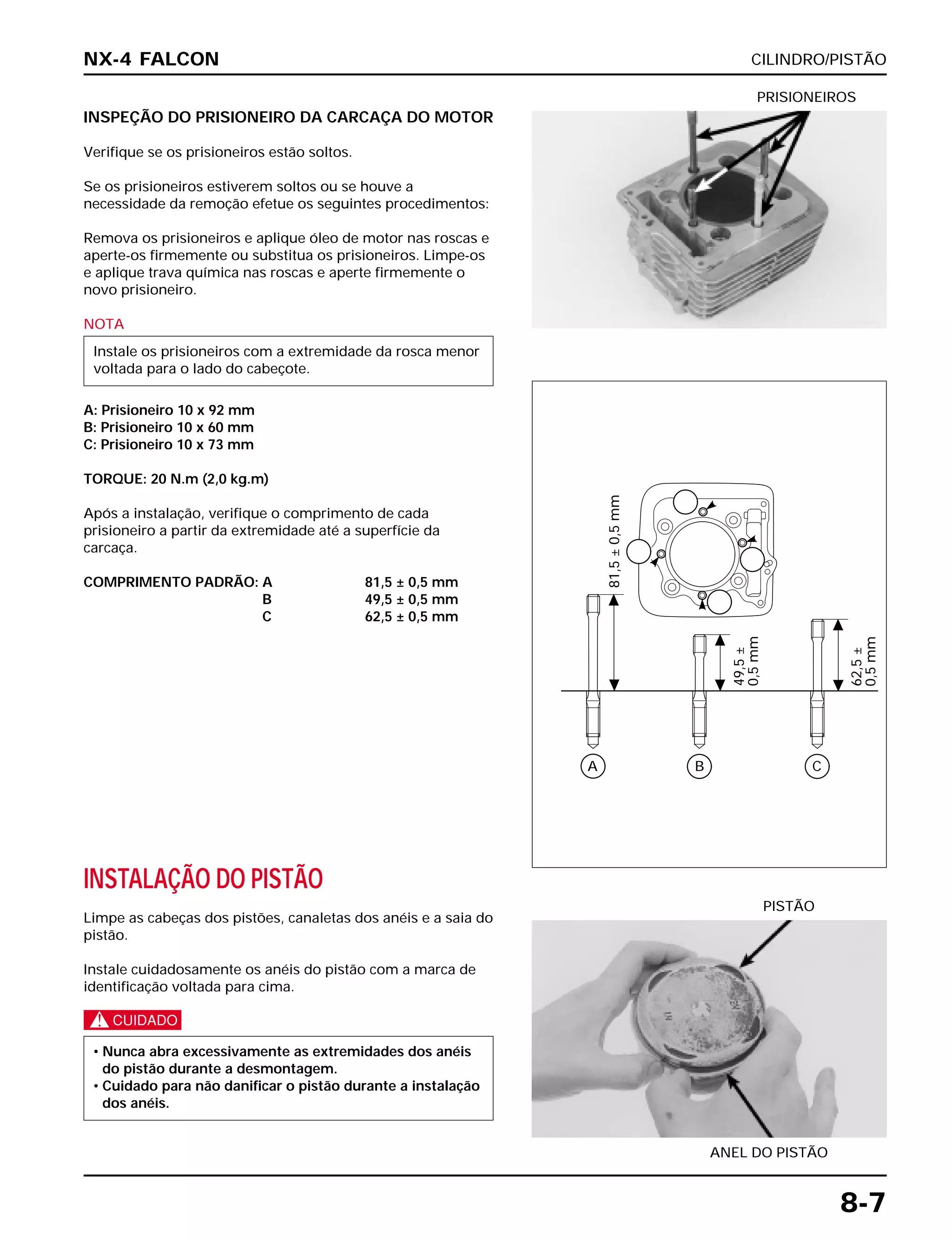 CILINDRO/PISTÃO
8-7
INSPEÇÃO DO PRISIONEIRO DA CARCAÇA DO MOTOR
Verifique se os prisioneiros estão soltos.
Se os prisioneiros estiverem soltos ou se houve a
necessidade da remoção efetue os seguintes procedimentos:
Remova os prisioneiros e aplique óleo de motor nas roscas e
aperte-os firmemente ou substitua os prisioneiros. Limpe-os
e aplique trava química nas roscas e aperte firmemente o
novo prisioneiro.
NOTA
A: Prisioneiro 10 x 92 mm
B: Prisioneiro 10 x 60 mm
C: Prisioneiro 10 x 73 mm
TORQUE: 20 N.m (2,0 kg.m)
Após a instalação, verifique o comprimento de cada
prisioneiro a partir da extremidade até a superfície da
carcaça.
COMPRIMENTO PADRÃO: A 81,5 ± 0,5 mm
B 49,5 ± 0,5 mm
C 62,5 ± 0,5 mm
Instale os prisioneiros com a extremidade da rosca menor
voltada para o lado do cabeçote.
PRISIONEIROS
INSTALAÇÃO DO PISTÃO
Limpe as cabeças dos pistões, canaletas dos anéis e a saia do
pistão.
Instale cuidadosamente os anéis do pistão com a marca de
identificação voltada para cima.
c
• Nunca abra excessivamente as extremidades dos anéis
do pistão durante a desmontagem.
• Cuidado para não danificar o pistão durante a instalação
dos anéis.
ANEL DO PISTÃO
PISTÃO
NX-4 FALCON
A
81,5±0,5mm
49,5±
0,5mm
62,5±
0,5mm
B C
 