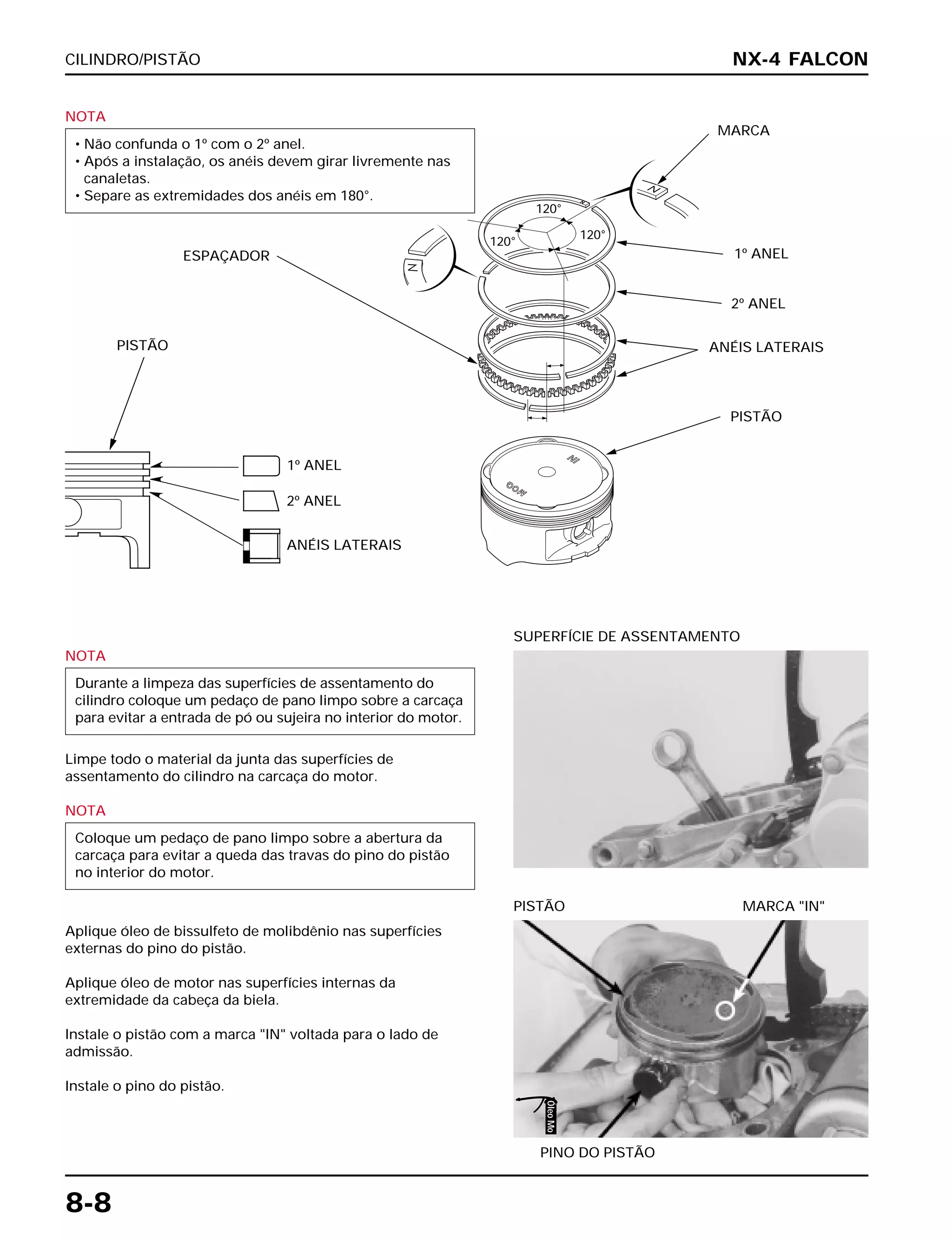 CILINDRO/PISTÃO
8-8
NOTA
• Não confunda o 1º com o 2º anel.
• Após a instalação, os anéis devem girar livremente nas
canaletas.
• Separe as extremidades dos anéis em 180°.
NOTA
Limpe todo o material da junta das superfícies de
assentamento do cilindro na carcaça do motor.
NOTA
Aplique óleo de bissulfeto de molibdênio nas superfícies
externas do pino do pistão.
Aplique óleo de motor nas superfícies internas da
extremidade da cabeça da biela.
Instale o pistão com a marca "IN" voltada para o lado de
admissão.
Instale o pino do pistão.
Coloque um pedaço de pano limpo sobre a abertura da
carcaça para evitar a queda das travas do pino do pistão
no interior do motor.
Durante a limpeza das superfícies de assentamento do
cilindro coloque um pedaço de pano limpo sobre a carcaça
para evitar a entrada de pó ou sujeira no interior do motor.
SUPERFÍCIE DE ASSENTAMENTO
PINO DO PISTÃO
PISTÃO MARCA "IN"
NX-4 FALCON
PISTÃO
1º ANEL
2º ANEL
ANÉIS LATERAIS
ESPAÇADOR
MARCA
1º ANEL
120°
120°
120°
2º ANEL
ANÉIS LATERAIS
PISTÃO
ÓleoMo
 
