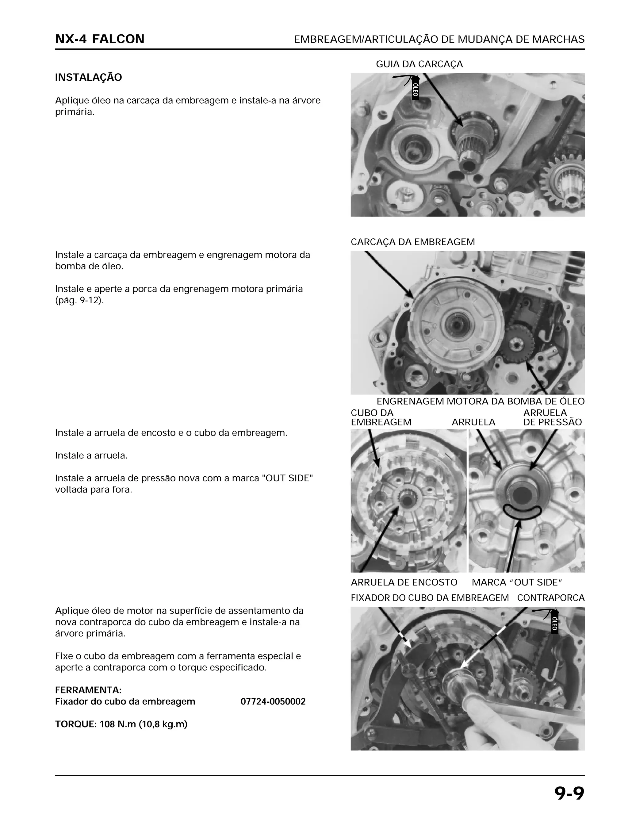 EMBREAGEM/ARTICULAÇÃO DE MUDANÇA DE MARCHAS
9-9
INSTALAÇÃO
Aplique óleo na carcaça da embreagem e instale-a na árvore
primária.
GUIA DA CARCAÇA
Instale a arruela de encosto e o cubo da embreagem.
Instale a arruela.
Instale a arruela de pressão nova com a marca "OUT SIDE"
voltada para fora.
ARRUELA DE ENCOSTO MARCA “OUT SIDE”
CUBO DA ARRUELA
EMBREAGEM ARRUELA DE PRESSÃO
Aplique óleo de motor na superfície de assentamento da
nova contraporca do cubo da embreagem e instale-a na
árvore primária.
Fixe o cubo da embreagem com a ferramenta especial e
aperte a contraporca com o torque especificado.
FERRAMENTA:
Fixador do cubo da embreagem 07724-0050002
TORQUE: 108 N.m (10,8 kg.m)
FIXADOR DO CUBO DA EMBREAGEM CONTRAPORCA
Instale a carcaça da embreagem e engrenagem motora da
bomba de óleo.
Instale e aperte a porca da engrenagem motora primária
(pág. 9-12).
ENGRENAGEM MOTORA DA BOMBA DE ÓLEO
CARCAÇA DA EMBREAGEM
NX-4 FALCON
ÓLEO
ÓLEO
 