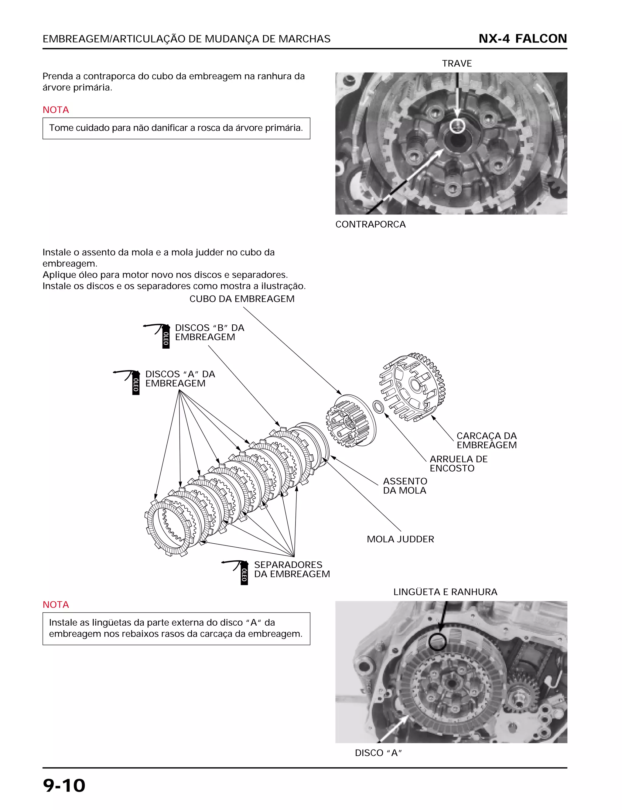 EMBREAGEM/ARTICULAÇÃO DE MUDANÇA DE MARCHAS
9-10
Prenda a contraporca do cubo da embreagem na ranhura da
árvore primária.
NOTA
Tome cuidado para não danificar a rosca da árvore primária.
CONTRAPORCA
TRAVE
NOTA
Instale as lingüetas da parte externa do disco “A“ da
embreagem nos rebaixos rasos da carcaça da embreagem.
DISCO “A”
LINGÜETA E RANHURA
Instale o assento da mola e a mola judder no cubo da
embreagem.
Aplique óleo para motor novo nos discos e separadores.
Instale os discos e os separadores como mostra a ilustração.
NX-4 FALCON
DISCOS “B” DA
EMBREAGEM
DISCOS “A” DA
EMBREAGEM
CUBO DA EMBREAGEM
SEPARADORES
DA EMBREAGEM
MOLA JUDDER
ASSENTO
DA MOLA
ARRUELA DE
ENCOSTO
CARCAÇA DA
EMBREAGEM
ÓLEO
ÓLEO
ÓLEO
 