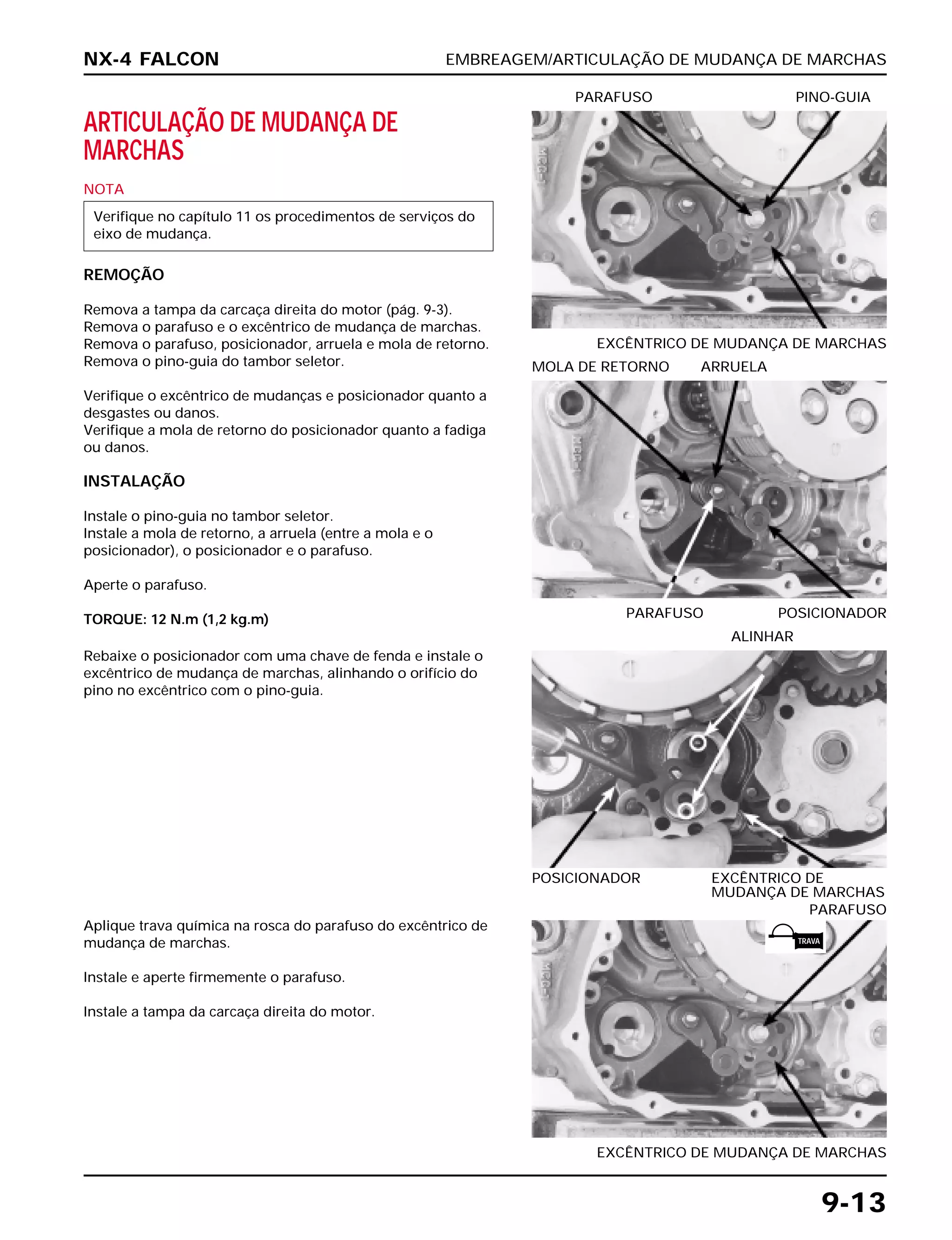 EMBREAGEM/ARTICULAÇÃO DE MUDANÇA DE MARCHAS
9-13
ARTICULAÇÃO DE MUDANÇA DE
MARCHAS
NOTA
REMOÇÃO
Remova a tampa da carcaça direita do motor (pág. 9-3).
Remova o parafuso e o excêntrico de mudança de marchas.
Remova o parafuso, posicionador, arruela e mola de retorno.
Remova o pino-guia do tambor seletor.
Verifique o excêntrico de mudanças e posicionador quanto a
desgastes ou danos.
Verifique a mola de retorno do posicionador quanto a fadiga
ou danos.
INSTALAÇÃO
Instale o pino-guia no tambor seletor.
Instale a mola de retorno, a arruela (entre a mola e o
posicionador), o posicionador e o parafuso.
Aperte o parafuso.
TORQUE: 12 N.m (1,2 kg.m)
Verifique no capítulo 11 os procedimentos de serviços do
eixo de mudança.
EXCÊNTRICO DE MUDANÇA DE MARCHAS
PARAFUSO PINO-GUIA
Rebaixe o posicionador com uma chave de fenda e instale o
excêntrico de mudança de marchas, alinhando o orifício do
pino no excêntrico com o pino-guia.
POSICIONADOR EXCÊNTRICO DE
MUDANÇA DE MARCHAS
ALINHAR
Aplique trava química na rosca do parafuso do excêntrico de
mudança de marchas.
Instale e aperte firmemente o parafuso.
Instale a tampa da carcaça direita do motor.
EXCÊNTRICO DE MUDANÇA DE MARCHAS
PARAFUSO
PARAFUSO POSICIONADOR
MOLA DE RETORNO ARRUELA
NX-4 FALCON
TRAVA
 