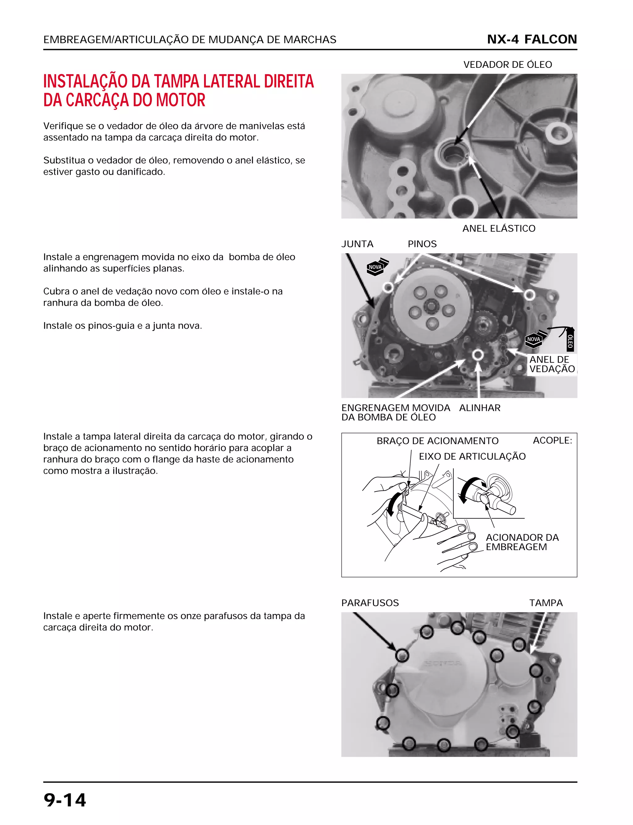 EMBREAGEM/ARTICULAÇÃO DE MUDANÇA DE MARCHAS
9-14
INSTALAÇÃO DA TAMPA LATERAL DIREITA
DA CARCAÇA DO MOTOR
Verifique se o vedador de óleo da árvore de manivelas está
assentado na tampa da carcaça direita do motor.
Substitua o vedador de óleo, removendo o anel elástico, se
estiver gasto ou danificado.
ANEL ELÁSTICO
VEDADOR DE ÓLEO
Instale a tampa lateral direita da carcaça do motor, girando o
braço de acionamento no sentido horário para acoplar a
ranhura do braço com o flange da haste de acionamento
como mostra a ilustração.
Instale e aperte firmemente os onze parafusos da tampa da
carcaça direita do motor.
PARAFUSOS TAMPA
Instale a engrenagem movida no eixo da bomba de óleo
alinhando as superfícies planas.
Cubra o anel de vedação novo com óleo e instale-o na
ranhura da bomba de óleo.
Instale os pinos-guia e a junta nova.
ENGRENAGEM MOVIDA ALINHAR
DA BOMBA DE ÓLEO
JUNTA PINOS
NX-4 FALCON
ANEL DE
VEDAÇÃO
BRAÇO DE ACIONAMENTO
EIXO DE ARTICULAÇÃO
ACOPLE:
ACIONADOR DA
EMBREAGEM
NOVA
NOVA
ÓLEO
 