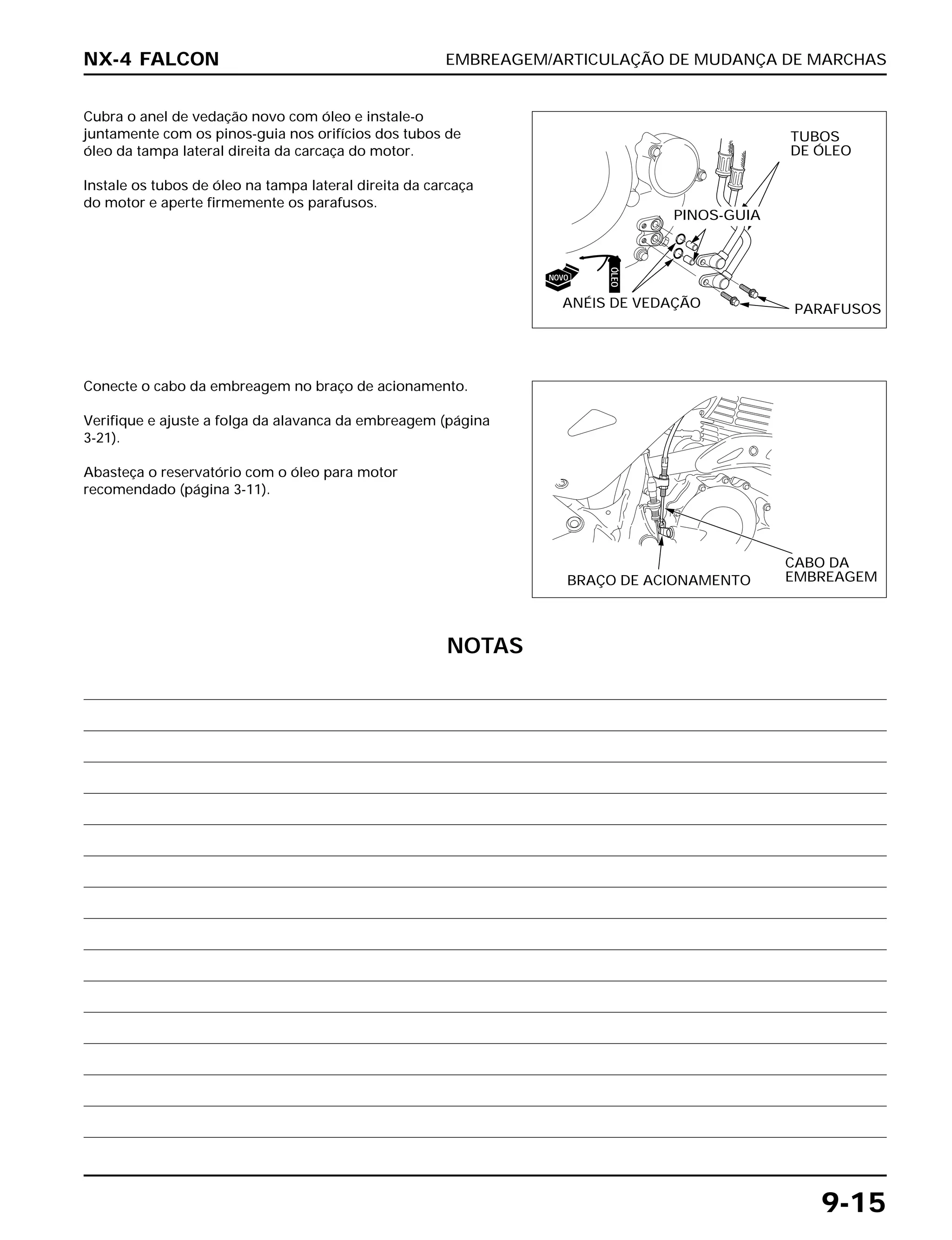 EMBREAGEM/ARTICULAÇÃO DE MUDANÇA DE MARCHAS
9-15
Cubra o anel de vedação novo com óleo e instale-o
juntamente com os pinos-guia nos orifícios dos tubos de
óleo da tampa lateral direita da carcaça do motor.
Instale os tubos de óleo na tampa lateral direita da carcaça
do motor e aperte firmemente os parafusos.
Conecte o cabo da embreagem no braço de acionamento.
Verifique e ajuste a folga da alavanca da embreagem (página
3-21).
Abasteça o reservatório com o óleo para motor
recomendado (página 3-11).
NX-4 FALCON
TUBOS
DE ÓLEO
PINOS-GUIA
ANÉIS DE VEDAÇÃO PARAFUSOS
BRAÇO DE ACIONAMENTO
CABO DA
EMBREAGEM
ÓLEO
NOVO
NOTAS
 