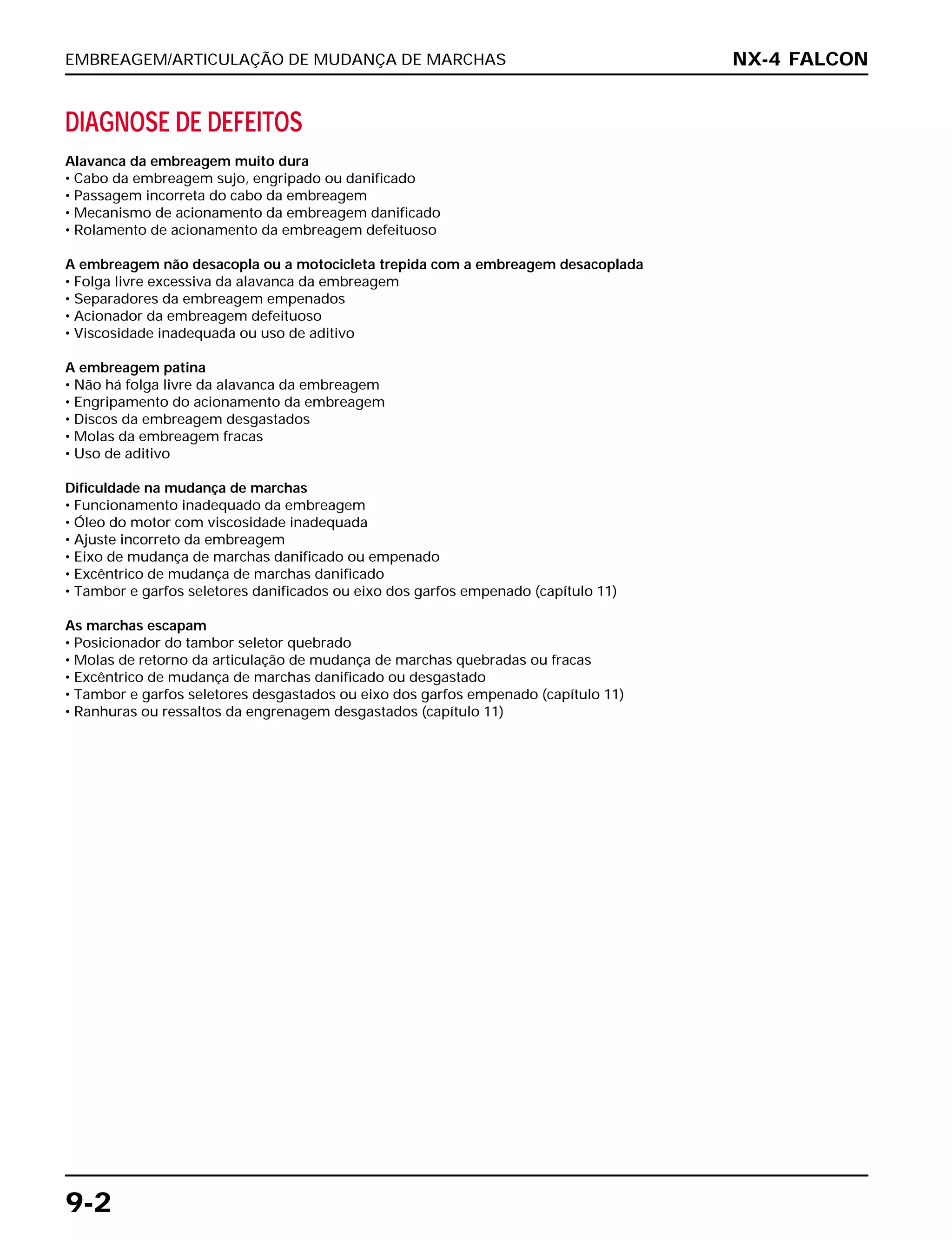 EMBREAGEM/ARTICULAÇÃO DE MUDANÇA DE MARCHAS
9-2
DIAGNOSE DE DEFEITOS
Alavanca da embreagem muito dura
• Cabo da embreagem sujo, engripado ou danificado
• Passagem incorreta do cabo da embreagem
• Mecanismo de acionamento da embreagem danificado
• Rolamento de acionamento da embreagem defeituoso
A embreagem não desacopla ou a motocicleta trepida com a embreagem desacoplada
• Folga livre excessiva da alavanca da embreagem
• Separadores da embreagem empenados
• Acionador da embreagem defeituoso
• Viscosidade inadequada ou uso de aditivo
A embreagem patina
• Não há folga livre da alavanca da embreagem
• Engripamento do acionamento da embreagem
• Discos da embreagem desgastados
• Molas da embreagem fracas
• Uso de aditivo
Dificuldade na mudança de marchas
• Funcionamento inadequado da embreagem
• Óleo do motor com viscosidade inadequada
• Ajuste incorreto da embreagem
• Eixo de mudança de marchas danificado ou empenado
• Excêntrico de mudança de marchas danificado
• Tambor e garfos seletores danificados ou eixo dos garfos empenado (capítulo 11)
As marchas escapam
• Posicionador do tambor seletor quebrado
• Molas de retorno da articulação de mudança de marchas quebradas ou fracas
• Excêntrico de mudança de marchas danificado ou desgastado
• Tambor e garfos seletores desgastados ou eixo dos garfos empenado (capítulo 11)
• Ranhuras ou ressaltos da engrenagem desgastados (capítulo 11)
NX-4 FALCON
 