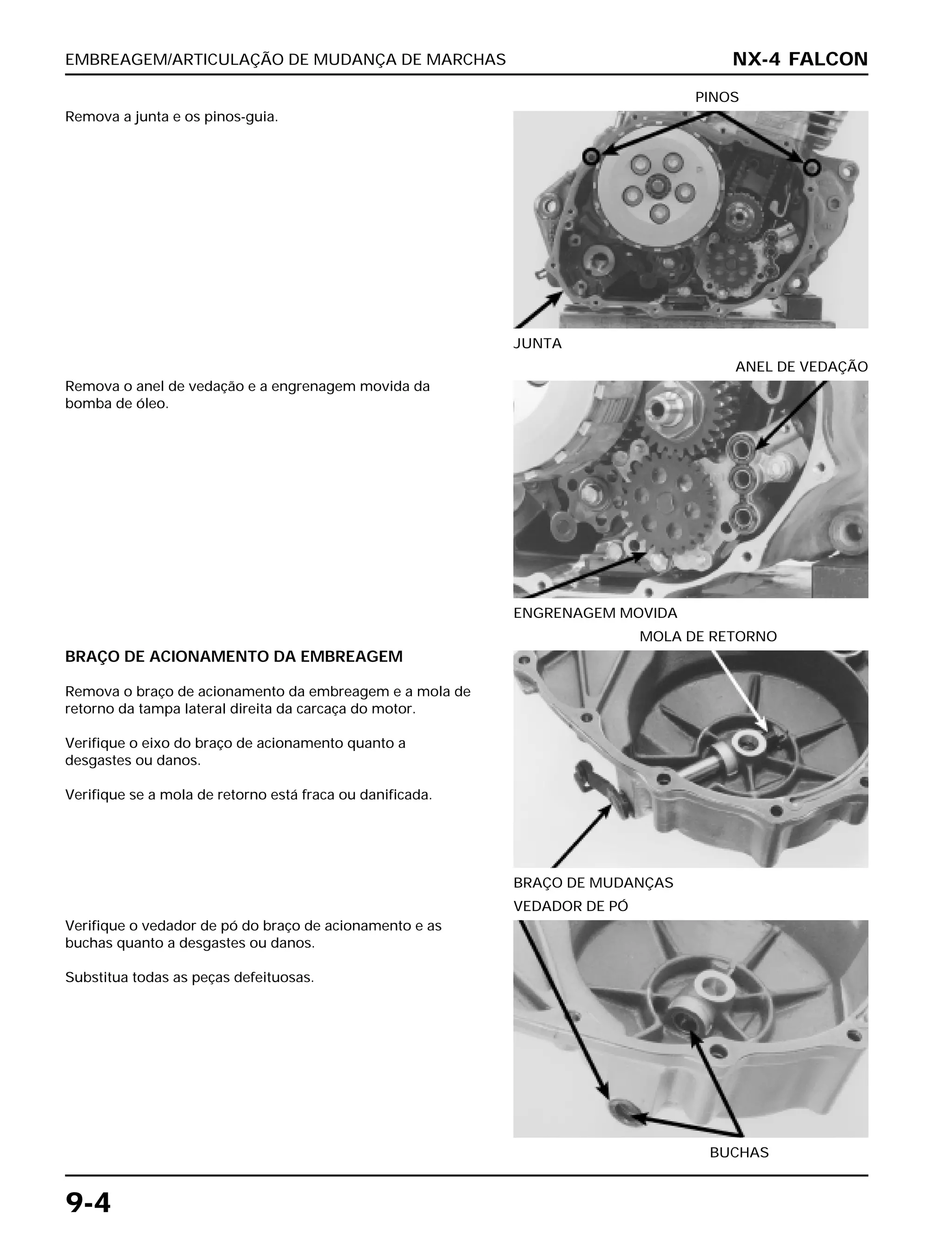 EMBREAGEM/ARTICULAÇÃO DE MUDANÇA DE MARCHAS
9-4
Remova a junta e os pinos-guia.
JUNTA
PINOS
BRAÇO DE ACIONAMENTO DA EMBREAGEM
Remova o braço de acionamento da embreagem e a mola de
retorno da tampa lateral direita da carcaça do motor.
Verifique o eixo do braço de acionamento quanto a
desgastes ou danos.
Verifique se a mola de retorno está fraca ou danificada.
BRAÇO DE MUDANÇAS
MOLA DE RETORNO
Verifique o vedador de pó do braço de acionamento e as
buchas quanto a desgastes ou danos.
Substitua todas as peças defeituosas.
BUCHAS
VEDADOR DE PÓ
Remova o anel de vedação e a engrenagem movida da
bomba de óleo.
ENGRENAGEM MOVIDA
ANEL DE VEDAÇÃO
NX-4 FALCON
 