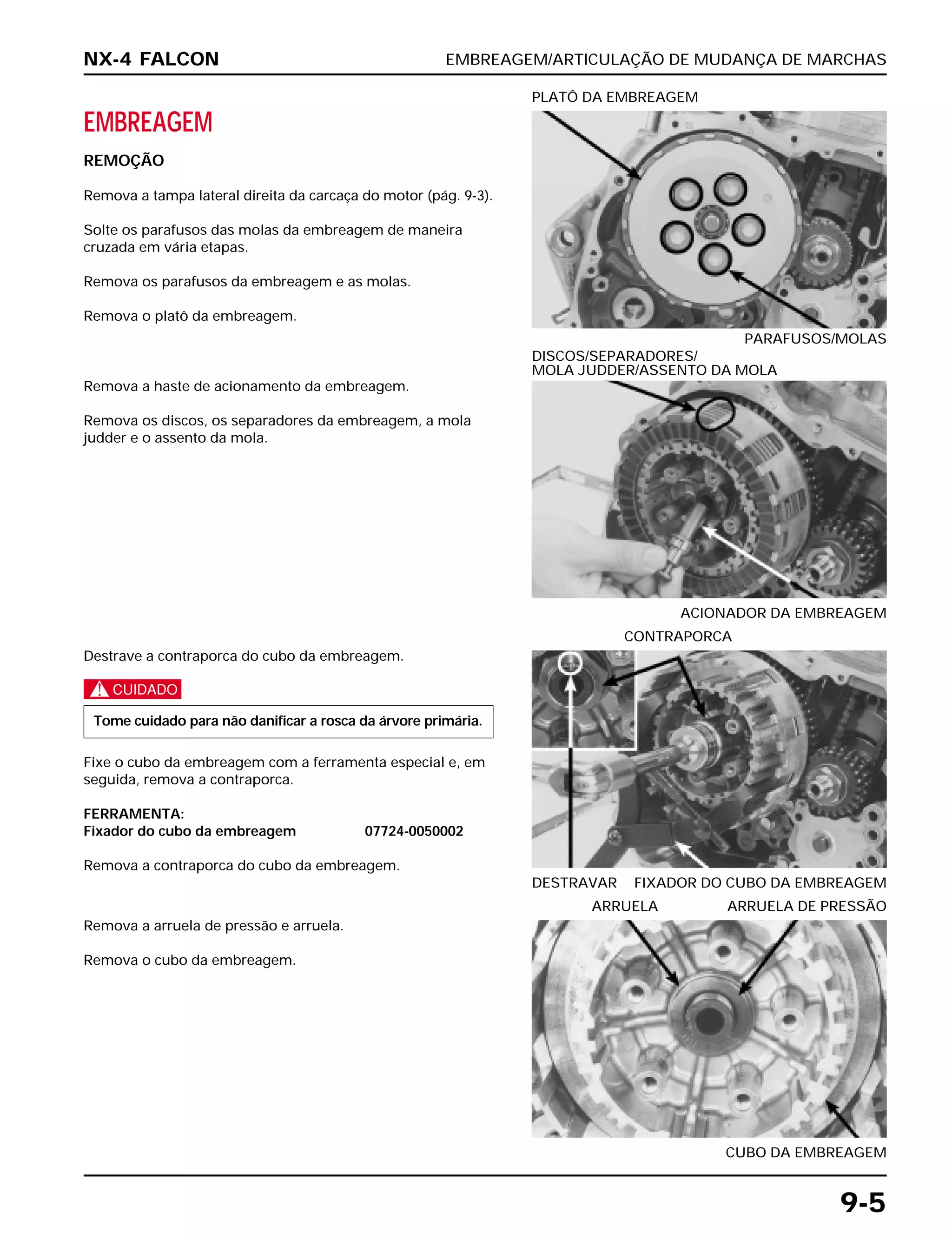EMBREAGEM/ARTICULAÇÃO DE MUDANÇA DE MARCHAS
9-5
EMBREAGEM
REMOÇÃO
Remova a tampa lateral direita da carcaça do motor (pág. 9-3).
Solte os parafusos das molas da embreagem de maneira
cruzada em vária etapas.
Remova os parafusos da embreagem e as molas.
Remova o platô da embreagem.
PARAFUSOS/MOLAS
PLATÔ DA EMBREAGEM
Destrave a contraporca do cubo da embreagem.
c
Fixe o cubo da embreagem com a ferramenta especial e, em
seguida, remova a contraporca.
FERRAMENTA:
Fixador do cubo da embreagem 07724-0050002
Remova a contraporca do cubo da embreagem.
Tome cuidado para não danificar a rosca da árvore primária.
DESTRAVAR FIXADOR DO CUBO DA EMBREAGEM
CONTRAPORCA
Remova a arruela de pressão e arruela.
Remova o cubo da embreagem.
CUBO DA EMBREAGEM
ARRUELA ARRUELA DE PRESSÃO
Remova a haste de acionamento da embreagem.
Remova os discos, os separadores da embreagem, a mola
judder e o assento da mola.
ACIONADOR DA EMBREAGEM
DISCOS/SEPARADORES/
MOLA JUDDER/ASSENTO DA MOLA
NX-4 FALCON
 
