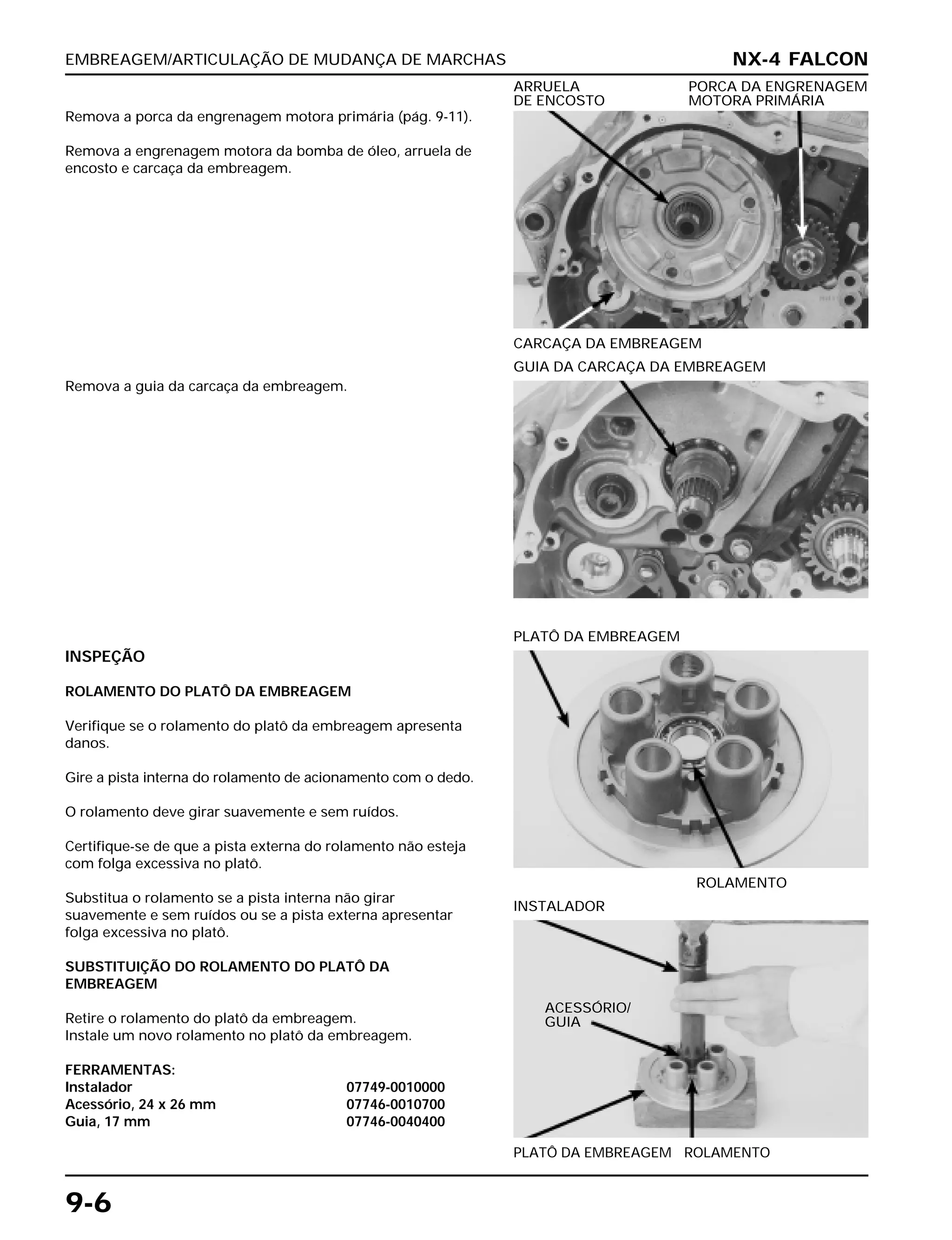 EMBREAGEM/ARTICULAÇÃO DE MUDANÇA DE MARCHAS
9-6
Remova a porca da engrenagem motora primária (pág. 9-11).
Remova a engrenagem motora da bomba de óleo, arruela de
encosto e carcaça da embreagem.
CARCAÇA DA EMBREAGEM
ARRUELA PORCA DA ENGRENAGEM
DE ENCOSTO MOTORA PRIMÁRIA
INSPEÇÃO
ROLAMENTO DO PLATÔ DA EMBREAGEM
Verifique se o rolamento do platô da embreagem apresenta
danos.
Gire a pista interna do rolamento de acionamento com o dedo.
O rolamento deve girar suavemente e sem ruídos.
Certifique-se de que a pista externa do rolamento não esteja
com folga excessiva no platô.
Substitua o rolamento se a pista interna não girar
suavemente e sem ruídos ou se a pista externa apresentar
folga excessiva no platô.
SUBSTITUIÇÃO DO ROLAMENTO DO PLATÔ DA
EMBREAGEM
Retire o rolamento do platô da embreagem.
Instale um novo rolamento no platô da embreagem.
FERRAMENTAS:
Instalador 07749-0010000
Acessório, 24 x 26 mm 07746-0010700
Guia, 17 mm 07746-0040400
ROLAMENTO
PLATÔ DA EMBREAGEM
PLATÔ DA EMBREAGEM ROLAMENTO
INSTALADOR
Remova a guia da carcaça da embreagem.
GUIA DA CARCAÇA DA EMBREAGEM
NX-4 FALCON
ACESSÓRIO/
GUIA
 