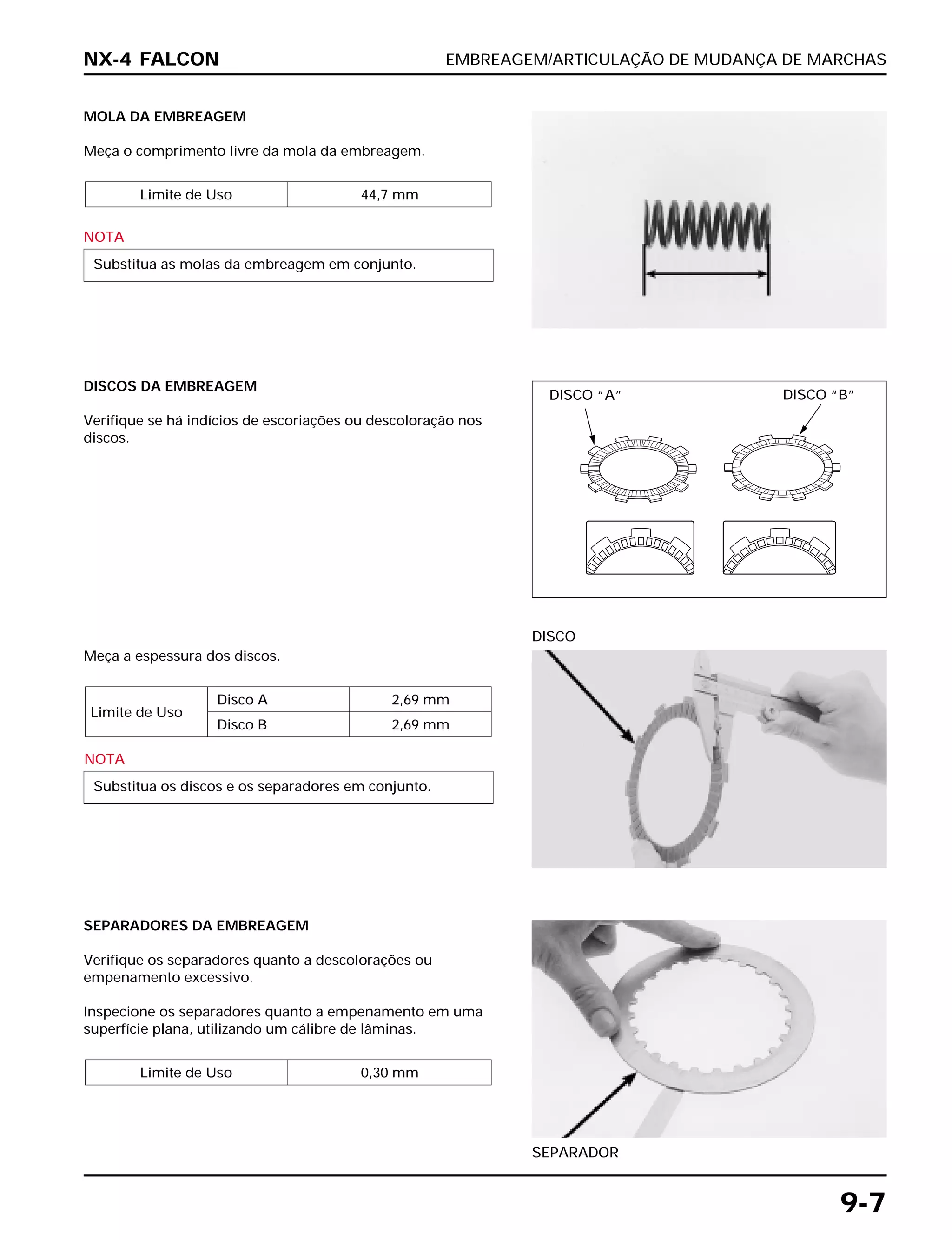 EMBREAGEM/ARTICULAÇÃO DE MUDANÇA DE MARCHAS
9-7
MOLA DA EMBREAGEM
Meça o comprimento livre da mola da embreagem.
NOTA
Substitua as molas da embreagem em conjunto.
Limite de Uso 44,7 mm
Meça a espessura dos discos.
NOTA
Substitua os discos e os separadores em conjunto.
Limite de Uso
Disco A 2,69 mm
Disco B 2,69 mm
DISCO
SEPARADORES DA EMBREAGEM
Verifique os separadores quanto a descolorações ou
empenamento excessivo.
Inspecione os separadores quanto a empenamento em uma
superfície plana, utilizando um cálibre de lâminas.
Limite de Uso 0,30 mm
SEPARADOR
DISCOS DA EMBREAGEM
Verifique se há indícios de escoriações ou descoloração nos
discos.
NX-4 FALCON
DISCO “A” DISCO “B”
 