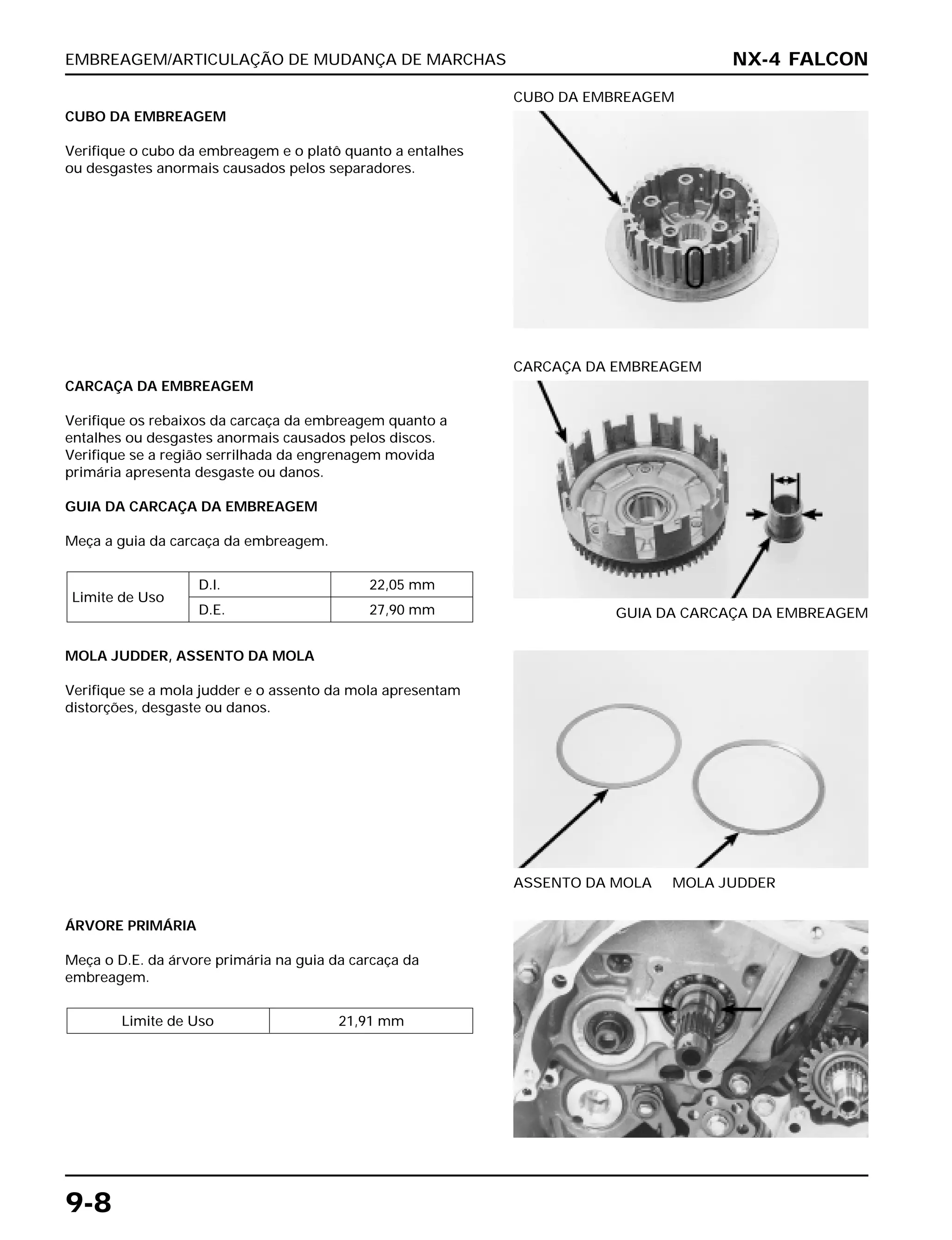 EMBREAGEM/ARTICULAÇÃO DE MUDANÇA DE MARCHAS
9-8
CUBO DA EMBREAGEM
Verifique o cubo da embreagem e o platô quanto a entalhes
ou desgastes anormais causados pelos separadores.
CUBO DA EMBREAGEM
MOLA JUDDER, ASSENTO DA MOLA
Verifique se a mola judder e o assento da mola apresentam
distorções, desgaste ou danos.
ASSENTO DA MOLA MOLA JUDDER
ÁRVORE PRIMÁRIA
Meça o D.E. da árvore primária na guia da carcaça da
embreagem.
Limite de Uso 21,91 mm
CARCAÇA DA EMBREAGEM
Verifique os rebaixos da carcaça da embreagem quanto a
entalhes ou desgastes anormais causados pelos discos.
Verifique se a região serrilhada da engrenagem movida
primária apresenta desgaste ou danos.
GUIA DA CARCAÇA DA EMBREAGEM
Meça a guia da carcaça da embreagem.
Limite de Uso
D.I. 22,05 mm
D.E. 27,90 mm GUIA DA CARCAÇA DA EMBREAGEM
CARCAÇA DA EMBREAGEM
NX-4 FALCON
 