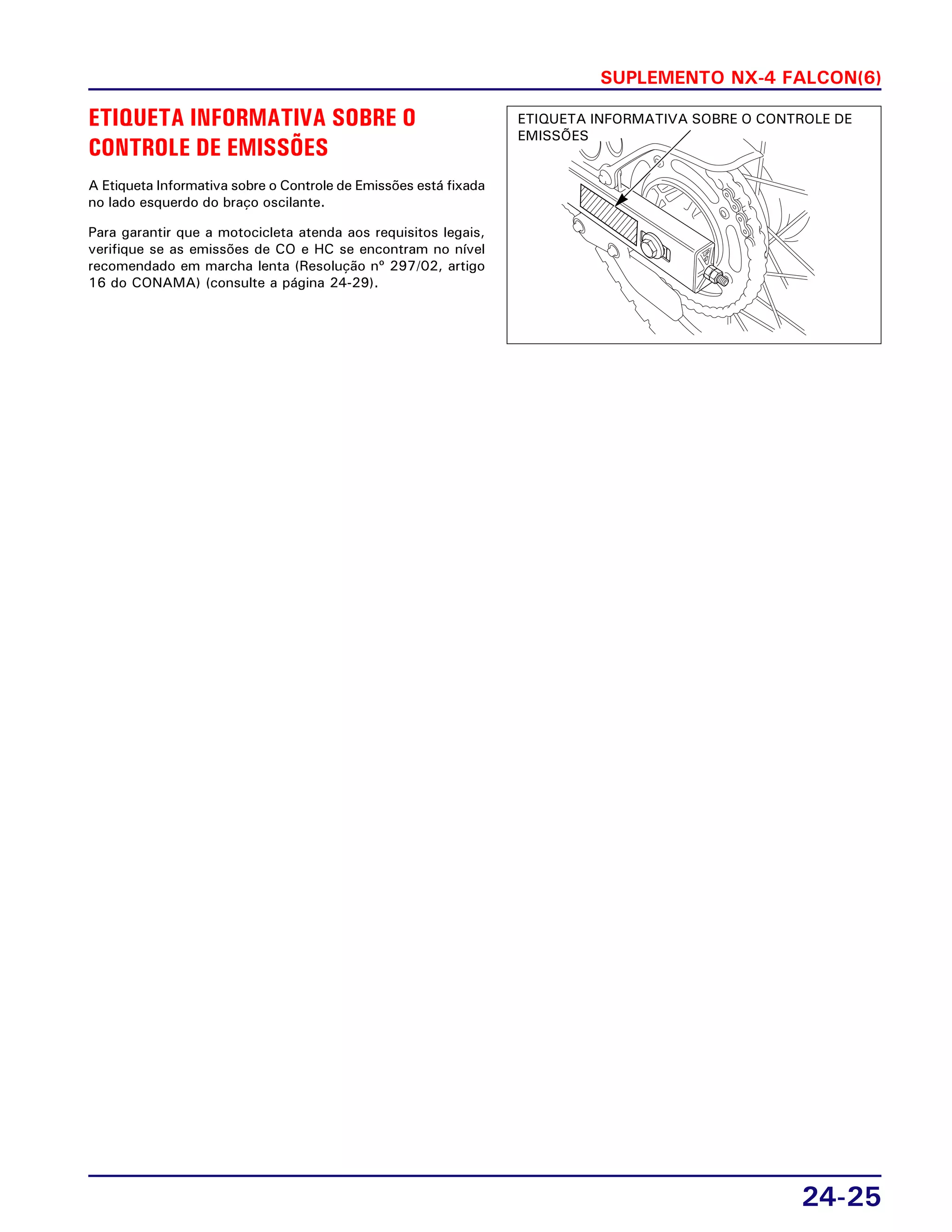 SUPLEMENTO NX-4 FALCON(6)
24-25
ETIQUETA INFORMATIVA SOBRE O
CONTROLE DE EMISSÕES
A Etiqueta Informativa sobre o Controle de Emissões está fixada
no lado esquerdo do braço oscilante.
Para garantir que a motocicleta atenda aos requisitos legais,
verifique se as emissões de CO e HC se encontram no nível
recomendado em marcha lenta (Resolução nº 297/02, artigo
16 do CONAMA) (consulte a página 24-29).
ETIQUETA INFORMATIVA SOBRE O CONTROLE DE
EMISSÕES
 