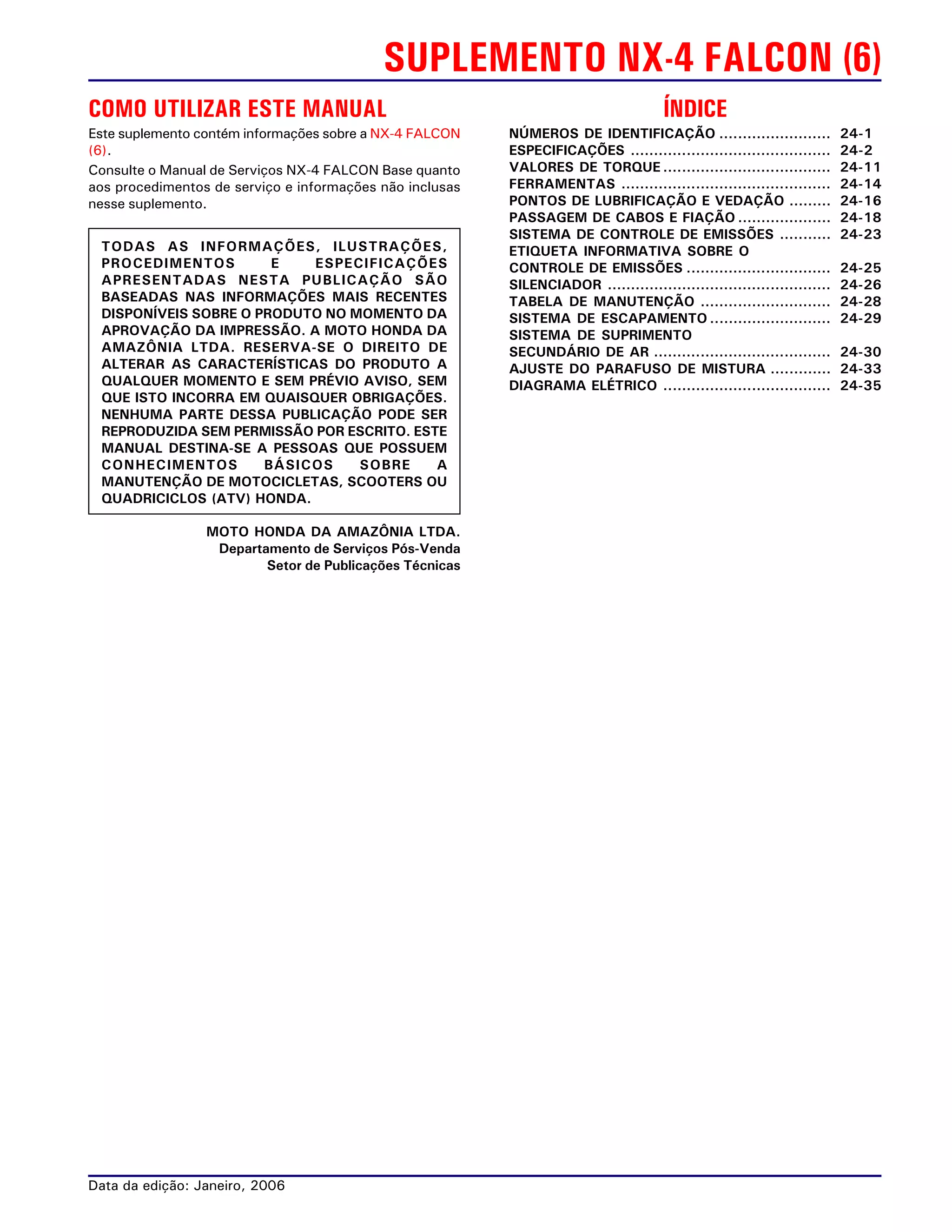 SUPLEMENTO NX-4 FALCON (6)
COMO UTILIZAR ESTE MANUAL
Este suplemento contém informações sobre a NX-4 FALCON
(6).
Consulte o Manual de Serviços NX-4 FALCON Base quanto
aos procedimentos de serviço e informações não inclusas
nesse suplemento.
Data da edição: Janeiro, 2006
MOTO HONDA DA AMAZÔNIA LTDA.
Departamento de Serviços Pós-Venda
Setor de Publicações Técnicas
TODAS AS INFORMAÇÕES, ILUSTRAÇÕES,
PROCEDIMENTOS E ESPECIFICAÇÕES
APRESENTADAS NESTA PUBLICAÇÃO SÃO
BASEADAS NAS INFORMAÇÕES MAIS RECENTES
DISPONÍVEIS SOBRE O PRODUTO NO MOMENTO DA
APROVAÇÃO DA IMPRESSÃO. A MOTO HONDA DA
AMAZÔNIA LTDA. RESERVA-SE O DIREITO DE
ALTERAR AS CARACTERÍSTICAS DO PRODUTO A
QUALQUER MOMENTO E SEM PRÉVIO AVISO, SEM
QUE ISTO INCORRA EM QUAISQUER OBRIGAÇÕES.
NENHUMA PARTE DESSA PUBLICAÇÃO PODE SER
REPRODUZIDA SEM PERMISSÃO POR ESCRITO. ESTE
MANUAL DESTINA-SE A PESSOAS QUE POSSUEM
CONHECIMENTOS BÁSICOS SOBRE A
MANUTENÇÃO DE MOTOCICLETAS, SCOOTERS OU
QUADRICICLOS (ATV) HONDA.
ÍNDICE
NÚMEROS DE IDENTIFICAÇÃO ........................ 24-1
ESPECIFICAÇÕES ........................................... 24-2
VALORES DE TORQUE .................................... 24-11
FERRAMENTAS ............................................. 24-14
PONTOS DE LUBRIFICAÇÃO E VEDAÇÃO ......... 24-16
PASSAGEM DE CABOS E FIAÇÃO .................... 24-18
SISTEMA DE CONTROLE DE EMISSÕES ........... 24-23
ETIQUETA INFORMATIVA SOBRE O
CONTROLE DE EMISSÕES ............................... 24-25
SILENCIADOR ................................................ 24-26
TABELA DE MANUTENÇÃO ............................ 24-28
SISTEMA DE ESCAPAMENTO .......................... 24-29
SISTEMA DE SUPRIMENTO
SECUNDÁRIO DE AR ...................................... 24-30
AJUSTE DO PARAFUSO DE MISTURA ............. 24-33
DIAGRAMA ELÉTRICO .................................... 24-35
 