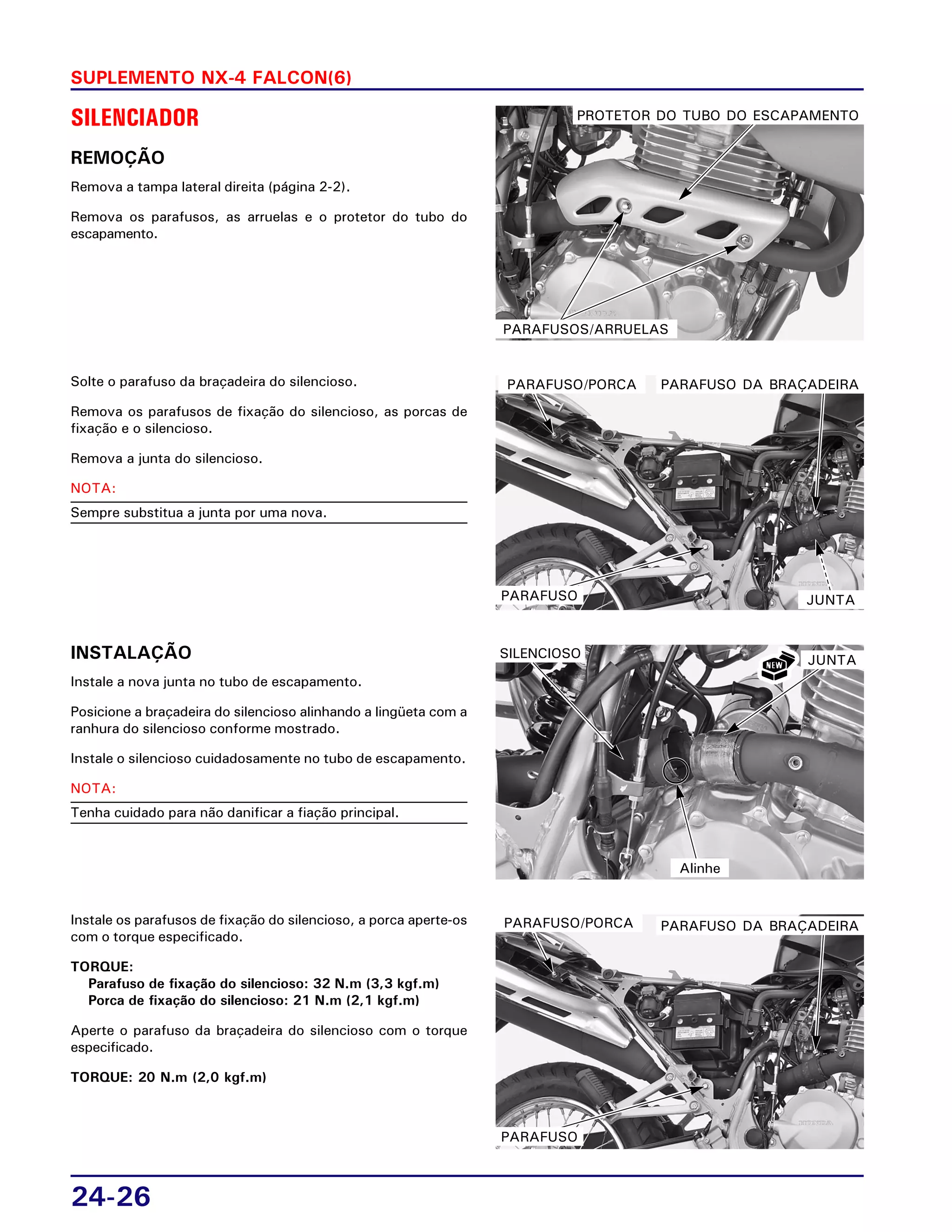24-26
SUPLEMENTO NX-4 FALCON(6)
SILENCIADOR
REMOÇÃO
Remova a tampa lateral direita (página 2-2).
Remova os parafusos, as arruelas e o protetor do tubo do
escapamento.
Solte o parafuso da braçadeira do silencioso.
Remova os parafusos de fixação do silencioso, as porcas de
fixação e o silencioso.
Remova a junta do silencioso.
NOTA:
Sempre substitua a junta por uma nova.
INSTALAÇÃO
Instale a nova junta no tubo de escapamento.
Posicione a braçadeira do silencioso alinhando a lingüeta com a
ranhura do silencioso conforme mostrado.
Instale o silencioso cuidadosamente no tubo de escapamento.
NOTA:
Tenha cuidado para não danificar a fiação principal.
Instale os parafusos de fixação do silencioso, a porca aperte-os
com o torque especificado.
TORQUE:
Parafuso de fixação do silencioso: 32 N.m (3,3 kgf.m)
Porca de fixação do silencioso: 21 N.m (2,1 kgf.m)
Aperte o parafuso da braçadeira do silencioso com o torque
especificado.
TORQUE: 20 N.m (2,0 kgf.m)
PROTETOR DO TUBO DO ESCAPAMENTO
PARAFUSOS/ARRUELAS
PARAFUSO/PORCA PARAFUSO DA BRAÇADEIRA
PARAFUSO JUNTA
JUNTASILENCIOSO
Alinhe
PARAFUSO/PORCA PARAFUSO DA BRAÇADEIRA
PARAFUSO
 