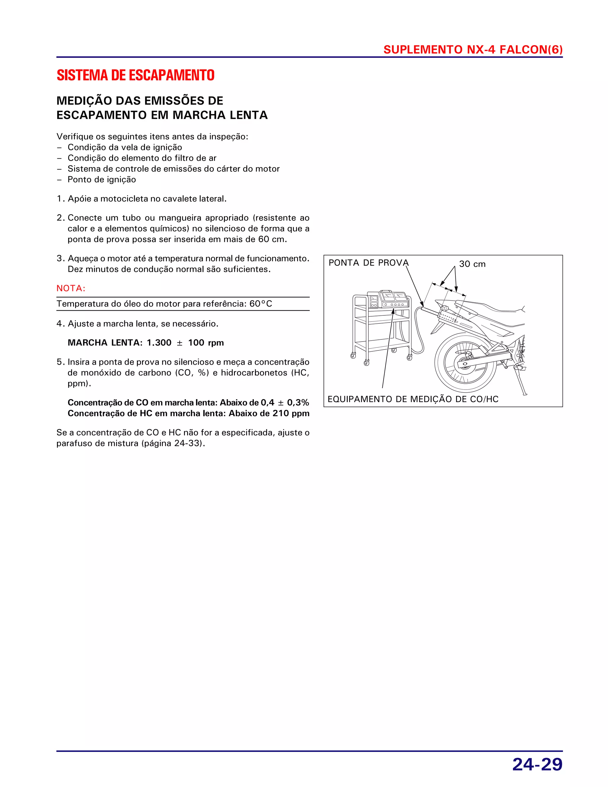 SUPLEMENTO NX-4 FALCON(6)
24-29
SISTEMADEESCAPAMENTO
MEDIÇÃO DAS EMISSÕES DE
ESCAPAMENTO EM MARCHA LENTA
Verifique os seguintes itens antes da inspeção:
– Condição da vela de ignição
– Condição do elemento do filtro de ar
– Sistema de controle de emissões do cárter do motor
– Ponto de ignição
1. Apóie a motocicleta no cavalete lateral.
2. Conecte um tubo ou mangueira apropriado (resistente ao
calor e a elementos químicos) no silencioso de forma que a
ponta de prova possa ser inserida em mais de 60 cm.
3. Aqueça o motor até a temperatura normal de funcionamento.
Dez minutos de condução normal são suficientes.
NOTA:
Temperatura do óleo do motor para referência: 60°C
4. Ajuste a marcha lenta, se necessário.
MARCHA LENTA: 1.300 ± 100 rpm
5. Insira a ponta de prova no silencioso e meça a concentração
de monóxido de carbono (CO, %) e hidrocarbonetos (HC,
ppm).
Concentração de CO em marcha lenta: Abaixo de 0,4 ± 0,3%
Concentração de HC em marcha lenta: Abaixo de 210 ppm
Se a concentração de CO e HC não for a especificada, ajuste o
parafuso de mistura (página 24-33).
30 cmPONTA DE PROVA
EQUIPAMENTO DE MEDIÇÃO DE CO/HC
 