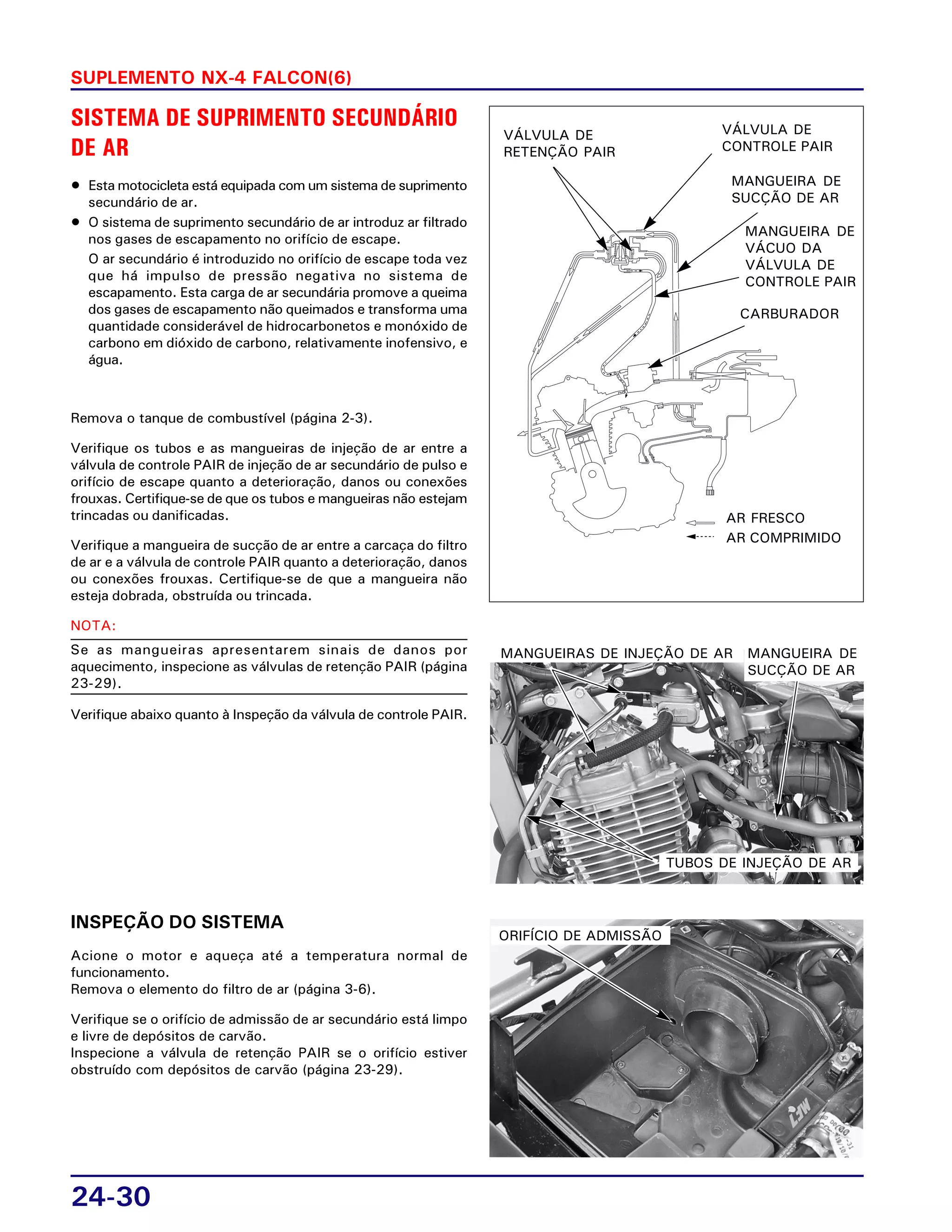 24-30
SUPLEMENTO NX-4 FALCON(6)
SISTEMA DE SUPRIMENTO SECUNDÁRIO
DE AR
• Esta motocicleta está equipada com um sistema de suprimento
secundário de ar.
• O sistema de suprimento secundário de ar introduz ar filtrado
nos gases de escapamento no orifício de escape.
O ar secundário é introduzido no orifício de escape toda vez
que há impulso de pressão negativa no sistema de
escapamento. Esta carga de ar secundária promove a queima
dos gases de escapamento não queimados e transforma uma
quantidade considerável de hidrocarbonetos e monóxido de
carbono em dióxido de carbono, relativamente inofensivo, e
água.
Remova o tanque de combustível (página 2-3).
Verifique os tubos e as mangueiras de injeção de ar entre a
válvula de controle PAIR de injeção de ar secundário de pulso e
orifício de escape quanto a deterioração, danos ou conexões
frouxas. Certifique-se de que os tubos e mangueiras não estejam
trincadas ou danificadas.
Verifique a mangueira de sucção de ar entre a carcaça do filtro
de ar e a válvula de controle PAIR quanto a deterioração, danos
ou conexões frouxas. Certifique-se de que a mangueira não
esteja dobrada, obstruída ou trincada.
NOTA:
Se as mangueiras apresentarem sinais de danos por
aquecimento, inspecione as válvulas de retenção PAIR (página
23-29).
Verifique abaixo quanto à Inspeção da válvula de controle PAIR.
INSPEÇÃO DO SISTEMA
Acione o motor e aqueça até a temperatura normal de
funcionamento.
Remova o elemento do filtro de ar (página 3-6).
Verifique se o orifício de admissão de ar secundário está limpo
e livre de depósitos de carvão.
Inspecione a válvula de retenção PAIR se o orifício estiver
obstruído com depósitos de carvão (página 23-29).
VÁLVULA DE
RETENÇÃO PAIR
VÁLVULA DE
CONTROLE PAIR
MANGUEIRA DE
SUCÇÃO DE AR
MANGUEIRA DE
VÁCUO DA
VÁLVULA DE
CONTROLE PAIR
CARBURADOR
AR FRESCO
AR COMPRIMIDO
MANGUEIRAS DE INJEÇÃO DE AR
ORIFÍCIO DE ADMISSÃO
TUBOS DE INJEÇÃO DE AR
MANGUEIRA DE
SUCÇÃO DE AR
 